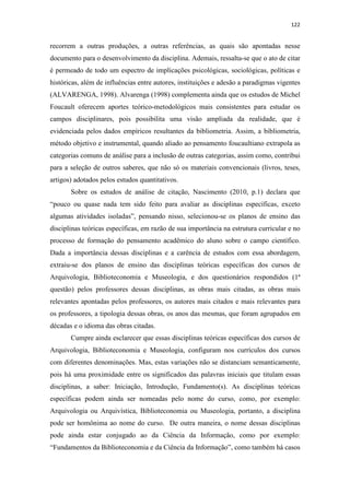 122
recorrem a outras produções, a outras referências, as quais são apontadas nesse
documento para o desenvolvimento da disciplina. Ademais, ressalta-se que o ato de citar
é permeado de todo um espectro de implicações psicológicas, sociológicas, políticas e
históricas, além de influências entre autores, instituições e adesão a paradigmas vigentes
(ALVARENGA, 1998). Alvarenga (1998) complementa ainda que os estudos de Michel
Foucault oferecem aportes teórico-metodológicos mais consistentes para estudar os
campos disciplinares, pois possibilita uma visão ampliada da realidade, que é
evidenciada pelos dados empíricos resultantes da bibliometria. Assim, a bibliometria,
método objetivo e instrumental, quando aliado ao pensamento foucaultiano extrapola as
categorias comuns de análise para a inclusão de outras categorias, assim como, contribui
para a seleção de outros saberes, que não só os materiais convencionais (livros, teses,
artigos) adotados pelos estudos quantitativos.
Sobre os estudos de análise de citação, Nascimento (2010, p.1) declara que
“pouco ou quase nada tem sido feito para avaliar as disciplinas específicas, exceto
algumas atividades isoladas”, pensando nisso, selecionou-se os planos de ensino das
disciplinas teóricas específicas, em razão de sua importância na estrutura curricular e no
processo de formação do pensamento acadêmico do aluno sobre o campo científico.
Dada a importância dessas disciplinas e a carência de estudos com essa abordagem,
extraiu-se dos planos de ensino das disciplinas teóricas específicas dos cursos de
Arquivologia, Biblioteconomia e Museologia, e dos questionários respondidos (1ª
questão) pelos professores dessas disciplinas, as obras mais citadas, as obras mais
relevantes apontadas pelos professores, os autores mais citados e mais relevantes para
os professores, a tipologia dessas obras, os anos das mesmas, que foram agrupados em
décadas e o idioma das obras citadas.
Cumpre ainda esclarecer que essas disciplinas teóricas específicas dos cursos de
Arquivologia, Biblioteconomia e Museologia, configuram nos currículos dos cursos
com diferentes denominações. Mas, estas variações não se distanciam semanticamente,
pois há uma proximidade entre os significados das palavras iniciais que titulam essas
disciplinas, a saber: Iniciação, Introdução, Fundamento(s). As disciplinas teóricas
específicas podem ainda ser nomeadas pelo nome do curso, como, por exemplo:
Arquivologia ou Arquivística, Biblioteconomia ou Museologia, portanto, a disciplina
pode ser homônima ao nome do curso. De outra maneira, o nome dessas disciplinas
pode ainda estar conjugado ao da Ciência da Informação, como por exemplo:
“Fundamentos da Biblioteconomia e da Ciência da Informação”, como também há casos
 