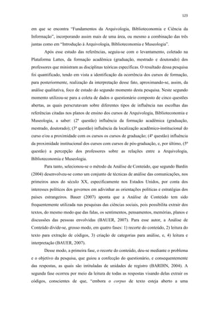 123
em que se encontra “Fundamentos da Arquivologia, Biblioteconomia e Ciência da
Informação”, incorporando assim mais de uma área, ou mesmo a combinação das três
juntas como em “Introdução à Arquivologia, Biblioteconomia e Museologia”.
Após esse estudo das referências, seguiu-se com o levantamento, coletado na
Plataforma Lattes, da formação acadêmica (graduação, mestrado e doutorado) dos
professores que ministram as disciplinas teóricas específicas. O resultado dessa pesquisa
foi quantificado, tendo em vista a identificação da ocorrência dos cursos de formação,
para posteriormente, realização da interpretação desse fato, aproximando-se, assim, da
análise qualitativa, foco de estudo do segundo momento desta pesquisa. Neste segundo
momento utilizou-se para a coleta de dados o questionário composto de cinco questões
abertas, as quais perscrutavam sobre diferentes tipos de influência nas escolhas das
referências citadas nos planos de ensino dos cursos de Arquivologia, Biblioteconomia e
Museologia, a saber: (2ª questão) influência da formação acadêmica (graduação,
mestrado, doutorado); (3ª questão) influência da localização acadêmico-institucional do
curso e/ou a proximidade com os cursos os cursos de graduação; (4ª questão) influência
da proximidade institucional dos cursos com cursos de pós-graduação, e, por último, (5ª
questão) a percepção dos professores sobre as relações entre a Arquivologia,
Biblioteconomia e Museologia.
Para tanto, selecionou-se o método da Análise de Conteúdo, que segundo Bardin
(2004) desenvolveu-se como um conjunto de técnicas de análise das comunicações, nos
primeiros anos do século XX, especificamente nos Estados Unidos, por conta dos
interesses políticos dos governos em adivinhar as orientações políticas e estratégias dos
países estrangeiros. Bauer (2007) aponta que a Análise de Conteúdo tem sido
frequentemente utilizada nas pesquisas das ciências sociais, pois possibilita extrair dos
textos, do mesmo modo que das falas, os sentimentos, pensamentos, memórias, planos e
discussões das pessoas envolvidas (BAUER, 2007). Para esse autor, a Análise de
Conteúdo divide-se, grosso modo, em quatro fases: 1) recorte do conteúdo, 2) leitura do
texto para extração de códigos, 3) criação de categorias para análise, e, 4) leitura e
interpretação (BAUER, 2007).
Desse modo, a primeira fase, o recorte do conteúdo, deu-se mediante o problema
e o objetivo da pesquisa, que guiou a confecção do questionário, e consequentemente
das respostas, as quais são intituladas de unidades de registro (BARDIN, 2004). A
segunda fase ocorreu por meio da leitura de todas as respostas visando delas extrair os
códigos, conscientes de que, “embora o corpus de texto esteja aberto a uma
 