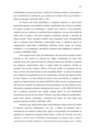 124
multiplicidade de possíveis questões a Análise de Conteúdo interpreta o texto apenas à
luz do referencial de codificação, que constitui uma seleção teórica que incorpora o
objetivo da pesquisa” (BAUER, 2007, p. 199).
Na terceira fase foram produzidas as categorias analíticas, as quais foram
organizadas segundo a proximidade de sentido e significação entre as frases ou unidades
de registro, levando em consideração a natureza das variáveis e suas dimensões,
evitando com isso a mistura ou a confusão entre as categorias, visto que cada unidade de
análise deve se ajustar a uma única categoria, respeitando, portanto, o princípio da
mútua exclusão. Outros princípios também foram respeitados como: homogeneidade
(não se misturam coisas diferentes); exaustividade (todos os elementos devem ser
categorizados); objetividade (codificadores diferentes devem chegar aos mesmos
resultados) e, os da adequação e pertinência (categorias estão adaptadas ao conteúdo e
ao objetivo) (BARDIN, 2004).
Estas categorias não foram pré-estabelecidas, elas derivaram da própria análise
realizada na fase anterior de extração dos códigos manifestada nos textos (das
respostas), bem como a partir da leitura do referencial teórica que subsidiou a confecção
das categorias, caracterizando, então, o modelo aberto de categorias centrado no
conteúdo. Para Laville e Dionne (1999, p. 219) neste modelo “as categorias não são
fixas no início, mas tomam forma no curso da própria análise”. A leitura das respostas
com o objetivo de interpretá-las levou em consideração a inserção das respostas dentro
de cada categoria e de cada unidade de contexto, pois elas fornecem as unidades de
registro um “pano de fundo” das análises (FRANCO, 2005). Assim, as categorias micro
(derivadas das respostas dos professores) foram analisadas à luz das categorias macro
(derivada da vinculação acadêmico-institucional dos cursos: A, AB, ABM, B, BM e M),
pois é preferível considerar uma unidade singular dentro de uma familiaridade
contextual do que fora de seu contexto. Portanto, estas duas categorias possibilitaram a
análise mais rigorosa, estruturada e sistemática dos dados, tal como requer uma
pesquisa científica (LAVILLE; DIONNE, 1999).
Salienta-se que, dentro dessa análise contextualizada o aporte teórico da Análise
do Discurso tornou-se indispensável, visto que, a Análise de Conteúdo tende a
construção de um modelo de análise duro, rígido e com pretensões de neutralidade ao
quantificar as respostas em categorias. Desse modo, a Análise de Conteúdo serviu para
organizar e conferir maior visibilidade (sistematização) as respostas. Mas, o aporte-
conceitual deste modelo fragilizaria o desenvolvimento desta pesquisa, pois a Análise
 