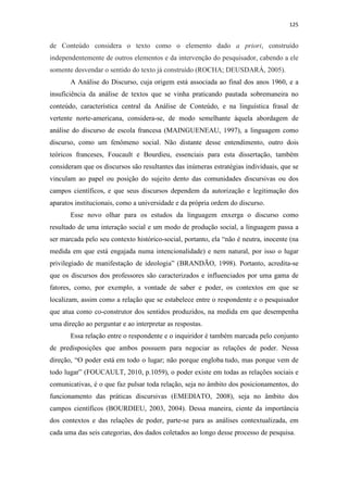 125
de Conteúdo considera o texto como o elemento dado a priori, construído
independentemente de outros elementos e da intervenção do pesquisador, cabendo a ele
somente desvendar o sentido do texto já construído (ROCHA; DEUSDARÁ, 2005).
A Análise do Discurso, cuja origem está associada ao final dos anos 1960, e a
insuficiência da análise de textos que se vinha praticando pautada sobremaneira no
conteúdo, característica central da Análise de Conteúdo, e na linguística frasal de
vertente norte-americana, considera-se, de modo semelhante àquela abordagem de
análise do discurso de escola francesa (MAINGUENEAU, 1997), a linguagem como
discurso, como um fenômeno social. Não distante desse entendimento, outro dois
teóricos franceses, Foucault e Bourdieu, essenciais para esta dissertação, também
consideram que os discursos são resultantes das inúmeras estratégias individuais, que se
vinculam ao papel ou posição do sujeito dento das comunidades discursivas ou dos
campos científicos, e que seus discursos dependem da autorização e legitimação dos
aparatos institucionais, como a universidade e da própria ordem do discurso.
Esse novo olhar para os estudos da linguagem enxerga o discurso como
resultado de uma interação social e um modo de produção social, a linguagem passa a
ser marcada pelo seu contexto histórico-social, portanto, ela “não é neutra, inocente (na
medida em que está engajada numa intencionalidade) e nem natural, por isso o lugar
privilegiado de manifestação de ideologia” (BRANDÃO, 1998). Portanto, acredita-se
que os discursos dos professores são caracterizados e influenciados por uma gama de
fatores, como, por exemplo, a vontade de saber e poder, os contextos em que se
localizam, assim como a relação que se estabelece entre o respondente e o pesquisador
que atua como co-construtor dos sentidos produzidos, na medida em que desempenha
uma direção ao perguntar e ao interpretar as respostas.
Essa relação entre o respondente e o inquiridor é também marcada pelo conjunto
de predisposições que ambos possuem para negociar as relações de poder. Nessa
direção, “O poder está em todo o lugar; não porque engloba tudo, mas porque vem de
todo lugar” (FOUCAULT, 2010, p.1059), o poder existe em todas as relações sociais e
comunicativas, é o que faz pulsar toda relação, seja no âmbito dos posicionamentos, do
funcionamento das práticas discursivas (EMEDIATO, 2008), seja no âmbito dos
campos científicos (BOURDIEU, 2003, 2004). Dessa maneira, ciente da importância
dos contextos e das relações de poder, parte-se para as análises contextualizada, em
cada uma das seis categorias, dos dados coletados ao longo desse processo de pesquisa.
 