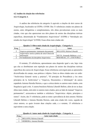 126
4.2 Análise de citação das referências
4.2.1 Categoria A
A análise das referências da categoria A equivale a citações de dois cursos de
Arquivologia, localizados na UEPB e UFSM. Das 31 referências citadas nos planos de
ensino, entre obrigatórias e complementares, três obras prevaleceram como as mais
citadas, visto que elas apareceram nos dois planos de ensino das disciplinas teóricas
específicas, denominada de “Fundamentos Arquivísticos” (UEPB) e “Introdução aos
estudos da Arquivologia” (UFSM). Essas obras mais citadas são:
Quadro 3: Obra mais citada da Arquivologia – Categoria A
Freq. Obra Autor
2 Arquivos permanentes: tratamento documental BELLOTO, Heloísa Liberalli
2
Arquivística: teoria e prática de uma Ciência da
Informação SILVA, Armando Malheiro. et al.
2 Os fundamentos da disciplina Arquivística ROUSSEAU, J.Y., COUTURE,C
O restante, 25 referências, apresentaram uma dispersão igual a um, haja vista
que elas se distribuíram sem repetição nos planos de ensino das disciplinas teóricas
específicas dos cursos de Arquivologia. Essas referências convergem para as apreensões
diversificadas do campo, suas práticas e objetos. Entre as obras citadas uma vez estão:
“Archivística General: teoria y práctica”, “El princípio de Procedência y los otros
princípios de la Archivística” e “Arquivos, Documentos e Informação” da autora
espanhola Antonia Heredia Herrera, o que a coloca dentre os autores mais citados, com
frequência igual a três. A autora brasileira Heloísa Liberalli Belloto, além de ter as duas
obras mais citadas, está entre os autores mais citados, pois ao lado do manual “Arquivos
permanentes”, acrescenta-se também a referência “Arquivística: objeto, princípios e
rumos”. Assim, das 31 referências, pode-se notar a prevalência de dois autores: Heloísa
Liberalli Belloto e Antonia Heredia Herrera, cada uma citada três vezes, seguida de
cinco autores, os quais tiveram duas citações cada, e o restante, 15 referências o
equivalente a uma citação.
Quadro 4: Autor mais citado da Arquivologia – Categoria A
Freq. Autor mais citado
3 BELLOTO, Heloísa Liberalli
3 HERRERA, Antonia Heredia
 