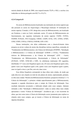 147
maioria datada da década de 2000, com respectivamente 55,4% e 48,8, e escritas e/ou
traduzidas no idioma português com 88,5 % e 81,4 %.
4.2.4 Categoria B
Os cursos de Biblioteconomia localizados nas instituições de ensino superior que
não possuem os cursos de Arquivologia e Museologia totalizam 18 instituições de
ensino superior. Contudo, a UFC abriga dois cursos de Biblioteconomia, um localizado
em Fortaleza, e outro no Cariri, totalizado, assim, 19 cursos de Biblioteconomia em
funcionamento, nas seguintes instituições de ensino superior: FAINC, FATEA,
FESPSP, FUNLEC, PUC-Campinas, UDESC, UESPI, UFAL, UFC, UFMA, UFMT,
UFRJ, UFRN, UFSCar, UNIFAI, UNIFOR, USP e USU.
Dessas instituições, oito delas colaboraram com o desenvolvimento desta
pesquisa ao enviar o plano de ensino das disciplinas teóricas específicas, nomeadas de
“Fundamentos da Biblioteconomia e da Ciência da Informação (FESPSP), “Introdução
à Biblioteconomia e à Ciência da Informação” (UDESC e UFAL), “Fundamentos
teóricos da Biblioteconomia e da Ciência da Informação” (UFC – Cariri),
“Fundamentos em Biblioteconomia, Documentação e Ciência da Informação”
(FUNLEC, UFMT, UFSCAR e USP). As referências totalizaram 202 sugestões,
distribuídas 117 vezes com frequência igual a um, 20 vezes com frequência igual a dois,
quatro vezes com frequência igual a três, quatro vezes com frequência igual a quatro,
uma vez igual a cinco e, por fim, com seis, duas vezes.
Essa última frequência corresponde às duas obras mais citadas, de modo que
cada obra teve seis citações no total de oito planos de ensino, representando, portanto,
as obra mais citadas “História da Biblioteconomia brasileira: perspectiva histórica” e “A
Ciência da Informação”, a primeira voltada especificamente para a Biblioteconomia,
enquanto a segunda direciona-se para o campo da Ciência da Informação. Esse
resultado demonstra novamente a imbricada relação entre esses campos. Ademais
retirando a obra “Introdução à Biblioteconomia”, todas as outras obras mais citadas
apresentam o termo “Ciência da Informação”. Acredita-se que, o uso recorrente de
obras, que tem como tema a Ciência da Informação ocorre justamente para explicar as
relações entre esses campos, que já trazem a Ciência da Informação no nome de
algumas disciplinas.
 