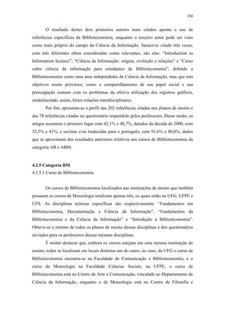 150
O resultado destes dois primeiros autores mais citados aponta o uso de
referências específicas da Biblioteconomia, enquanto o terceiro autor pode ser visto
como mais próprio do campo da Ciência da Informação. Saracevic citado três vezes,
com três diferentes obras consideradas como relevantes, são elas: “Introduction to
Information Science”; “Ciência da Informação: origem, evolução e relações” e “Curso
sobre ciência da informação para estudantes de Biblioteconomia”, defende a
Biblioteconomia como uma área independente da Ciência da Informação, mas que tem
objetivos muito próximos, como o compartilhamento de seu papel social e sua
preocupação comum com os problemas da efetiva utilização dos registros gráficos,
estabelecendo, assim, fortes relações interdisciplinares.
Por fim, apresenta-se o perfil das 202 referências citadas nos planos de ensino e
das 78 referências citadas no questionário respondido pelos professores. Desse modo, os
artigos assumem o primeiro lugar com 42,1% e 48,7%, datados da década de 2000, com
52,5% e 41%, e escritas e/ou traduzidas para o português, com 91,6% e 80,8%, dados
que se aproximam dos resultados anteriores relativos aos cursos de Biblioteconomia da
categoria AB e ABM.
4.2.5 Categoria BM
4.2.5.1 Curso de Biblioteconomia
Os cursos de Biblioteconomia localizados nas instituições de ensino que também
possuem os cursos de Museologia totalizam apenas três, os quais estão na UFG, UFPE e
UFS. As disciplinas teóricas específicas são respectivamente: “Fundamentos em
Biblioteconomia, Documentação e Ciência da Informação”, “Fundamentos da
Biblioteconomia e da Ciência da Informação” e “Introdução à Biblioteconomia”.
Obteve-se o retorno de todos os planos de ensino dessas disciplinas e dos questionários
enviados para os professores dessas mesmas disciplinas.
É mister destacar que, embora os cursos estejam em uma mesma instituição de
ensino, todos se localizam em locais distintos um do outro, no caso, da UFG o curso de
Biblioteconomia encontra-se na Faculdade de Comunicação e Biblioteconomia, e o
curso de Museologia na Faculdade Ciências Sociais; na UFPE, o curso de
Biblioteconomia está no Centro de Arte e Comunicação, vinculado ao Departamento de
Ciência da Informação, enquanto o de Museologia está no Centro de Filosofia e
 