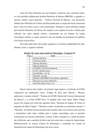 156
Essas três obras diferentes em seus formatos e objetivos, pois a primeira refere-
se a um periódico editado pelo Instituto Brasileiro de Museus (IBRAM), a segunda e a
terceira, embora, sejam parecidas – “Política Nacional de Museus”, este documento
editado pelo Ministério da Cultura está direcionado para a criação das bases conceituais
para o setor da cultura e para o setor museológico. Enquanto a outra referência editada
pelo Instituto Brasileiro de Museus diz respeito a um conjunto de textos voltados para
reflexões das ações daquela política, constituindo em um balanço do campo
museológico durante os quatro primeiros anos do mandato do presidente da república
Luís Inácio Lula da Silva.
Para saber qual autor mais citado, agrupou-se os mesmos independente da obra,
obtendo, assim, o seguinte resultado:
Quadro 38: Autor mais citado da Museologia - Categoria M
Freq. Autor
4 ICOM/UNESCO
3 CHAGAS, Mário
2 IPHAN (BRASIL)
2 IBRAM (BRASIL)
2 CASTRO, Ana Lúcia Siaines de
2 CURY, Marília Xavier
2 LOUREIRO, J. M. M.
2 MASON, Timothy
2 MUSEU HISTÓRICO NACIONAL (BRASIL)
2 Ministério da cultura (BRASIL)
2 SANTOS, Maria Célia T. M.
Desses autores mais citados, em primeiro lugar aparece a instituição do ICOM,
responsável por publicações como: “Código de Ética para Museus”, “Museos,
patrimonio y turismo cultural”, “Noticias del ICOM. Boletín del Consejo Internacional
de Museos”, e a revista ICOM News. O segundo autor mais citado, Mário Chagas
possui três citações por conta das seguintes obras: “Resposta de Hugues de Varine às
perguntas de Mário Chagas”, “Memória e poder: focalizando as instituições museais” e
“Museália”. Os demais autores possuem duas citações cada, esses autores (entre pessoas
e instituições) estão todas voltadas para o campo museológico, para as questões
concernentes aos museus, patrimônio e cultura. Enfim, considera-se, a partir da análise
das referências, que a ausência de obras, que tem como tema o campo da Arquivologia,
Biblioteconomia ou mesmo Ciência da Informação é acentuada em virtude do
afastamento do campo da Museologia com esses cursos.
 