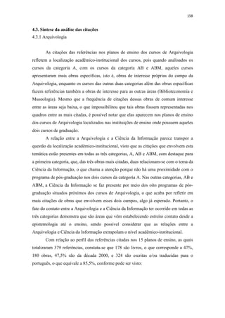 158
4.3. Síntese da análise das citações
4.3.1 Arquivologia
As citações das referências nos planos de ensino dos cursos de Arquivologia
refletem a localização acadêmico-institucional dos cursos, pois quando analisados os
cursos da categoria A, com os cursos da categoria AB e ABM, aqueles cursos
apresentaram mais obras específicas, isto é, obras de interesse próprias do campo da
Arquivologia, enquanto os cursos das outras duas categorias além das obras específicas
fazem referências também a obras de interesse para as outras áreas (Biblioteconomia e
Museologia). Mesmo que a frequência de citações dessas obras de comum interesse
entre as áreas seja baixa, o que impossibilitou que tais obras fossem representadas nos
quadros entre as mais citadas, é possível notar que elas aparecem nos planos de ensino
dos cursos de Arquivologia localizados nas instituições de ensino onde possuem aqueles
dois cursos de graduação.
A relação entre a Arquivologia e a Ciência da Informação parece transpor a
questão da localização acadêmico-institucional, visto que as citações que envolvem esta
temática estão presentes em todas as três categorias, A, AB e ABM, com destaque para
a primeira categoria, que, das três obras mais citadas, duas relacionam-se com o tema da
Ciência da Informação, o que chama a atenção porque não há uma proximidade com o
programa de pós-graduação nos dois cursos da categoria A. Nas outras categorias, AB e
ABM, a Ciência da Informação se faz presente por meio dos oito programas de pós-
graduação situados próximos dos cursos de Arquivologia, o que acaba por refletir em
mais citações de obras que envolvem esses dois campos, algo já esperado. Portanto, o
fato do contato entre a Arquivologia e a Ciência da Informação ter ocorrido em todas as
três categorias demonstra que são áreas que vêm estabelecendo estreito contato desde a
epistemologia até o ensino, sendo possível considerar que as relações entre a
Arquivologia e Ciência da Informação extrapolam o nível acadêmico-institucional.
Com relação ao perfil das referências citadas nos 15 planos de ensino, as quais
totalizaram 379 referências, constata-se que 178 são livros, o que corresponde a 47%,
180 obras, 47,5% são da década 2000, e 324 são escritas e/ou traduzidas para o
português, o que equivale a 85,5%, conforme pode ser visto:
 