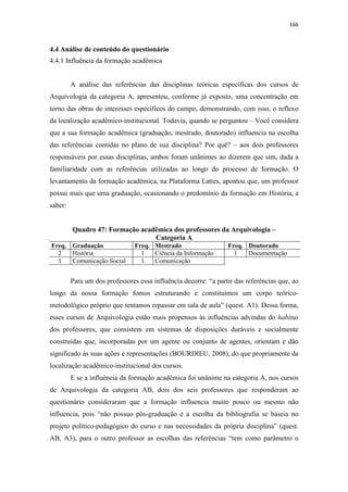 166
4.4 Análise de conteúdo do questionário
4.4.1 Influência da formação acadêmica
A análise das referências das disciplinas teóricas específicas dos cursos de
Arquivologia da categoria A, apresentou, conforme já exposto, uma concentração em
torno das obras de interesses específicos do campo, demonstrando, com isso, o reflexo
da localização acadêmico-institucional. Todavia, quando se perguntou – Você considera
que a sua formação acadêmica (graduação, mestrado, doutorado) influencia na escolha
das referências contidas no plano de sua disciplina? Por quê? – aos dois professores
responsáveis por essas disciplinas, ambos foram unânimes ao dizerem que sim, dada a
familiaridade com as referências utilizadas ao longo do processo de formação. O
levantamento da formação acadêmica, na Plataforma Lattes, apontou que, um professor
possui mais que uma graduação, ocasionando o predomínio da formação em História, a
saber:
Quadro 47: Formação acadêmica dos professores da Arquivologia –
Categoria A
Freq. Graduação Freq. Mestrado Freq. Doutorado
2 História 1 Ciência da Informação 1 Documentação
1 Comunicação Social 1 Comunicação
Para um dos professores essa influência decorre: “a partir das referências que, ao
longo da nossa formação fomos estruturando e constituímos um corpo teórico-
metodológico próprio que tentamos repassar em sala de aula” (quest. A1). Dessa forma,
esses cursos de Arquivologia estão mais propensos às influências advindas do habitus
dos professores, que consistem em sistemas de disposições duráveis e socialmente
construídas que, incorporadas por um agente ou conjunto de agentes, orientam e dão
significado às suas ações e representações (BOURDIEU, 2008), do que propriamente da
localização acadêmico-institucional dos cursos.
E se a influência da formação acadêmica foi unânime na categoria A, nos cursos
de Arquivologia da categoria AB, dois dos seis professores que responderam ao
questionário consideraram que a formação influencia muito pouco ou mesmo não
influencia, pois “não possuo pós-graduação e a escolha da bibliografia se baseia no
projeto político-pedagógico do curso e nas necessidades da própria disciplina” (quest.
AB, A3), para o outro professor as escolhas das referências “tem como parâmetro o
 