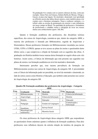 169
Na graduação tive contato com os autores clássicos da área, como por
exemplo: Edson Nery da Fonseca, Rubem Borba de Moraes, Ortega y
Gasset, só para citar alguns. No mestrado e doutorado você aprofunda
as reflexões acerca das idéias desses autores, como também passa a ter
contato com a literatura estrangeira. Passa a conhecer, portanto, e a
refletir sobre as escolas de pensamento do exterior e suas influências
em nosso campo no Brasil. Na qualidade de professores e formadores
de profissionais e cidadãos temos a obrigação de levar aos nossos
alunos esse conhecimento (quest. AB, B4).
Quanto à formação acadêmica dos professores, das disciplinas teóricas
específicas, dos cursos de Arquivologia, constata-se que, dentro da categoria ABM, a
maioria dos professores é formada por Bibliotecários, seguida de Arquivistas e
Historiadores. Desses professores formados em Biblioteconomia vinculados aos cursos
UFBA, UFPA e UFRGS, apenas se teve acesso ao plano de ensino e questionário deste
último curso, o que comprovou a relação da formação com as sugestões das obras. A
graduação em História também trouxe marcas dessa formação ao sugerir obras com viés
histórico. Assim como, a Ciência da Informação que está presente nas sugestões nos
planos de ensino e na formação acadêmica no nível do mestrado e doutorado.
Interessante perceber que, essa mesma prevalência da formação em
Biblioteconomia ocorreu nos cursos de Arquivologia, da categoria AB. A proximidade
com a Ciência da Informação pode ser percebida, no nível do mestrado e doutorado, ao
lado de outros cursos como História e Educação, que também estão presentes nos cursos
de Arquivologia, da categoria AB.
Quadro 50: Formação acadêmica dos professores da Arquivologia – Categoria
ABM
Freq. Graduação Freq. Mestrado Freq. Doutorado
3 Biblioteconomia 2 História 2 Ciência da Informação
2 Arquivologia 2 Ciência da Informação 2 História
2 História 2 Educação 1 Educação
1
Pedagogia
1
Estudos de Linguagem
1
Comunicação e
Informação
1 Jornalismo 1 Serviço Social
1
Museologia (em
andamento) 1
Memória Social
Os cinco professores da Arquivologia dessa categoria ABM, que responderam
ao questionário foram unânimes quanto à influência da formação acadêmica. Para dois
professores essa influência decorre da estreita relação da temática de pesquisa de
 