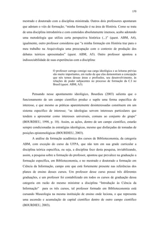 170
mestrado e doutorado com a disciplina ministrada. Outros dois professores apontaram
que adotam o viés de formação; “minha formação é na área de História. Como se trata
de uma disciplina introdutória e com conteúdos absolutamente imensos, acabo adotando
uma metodologia que utiliza certa perspectiva histórica (...)” (quest. ABM, A4),
igualmente, outro professor considerou que “a minha formação em História traz para o
meu trabalho na Arquivologia uma preocupação com o contexto de produção dos
debates teóricos apresentados” (quest. ABM, A5). Outro professor apontou a
indissociabilidade de suas experiências com a disciplina:
O professor carrega consigo sua carga ideológica e as leituras prévias
são muito importantes, em razão de que elas demonstram a concepção
que nós temos dessas áreas e profissões, seu desenvolvimento, às
relações de poder subjacentes no processo de formação da C.I no
Brasil (quest. ABM, A3).
Pensando nesse apontamento ideológico, Bourdieu (2003) salienta que o
funcionamento de um campo científico produz e supõe uma forma específica de
interesse, e que mesmo as práticas aparentemente desinteressadas constituem em um
sistema específico de interesse; “as ideologias servem interesses particulares que
tendem a apresentar como interesses universais, comuns ao conjunto do grupo”
(BOURDIEU, 1998, p. 10). Assim, as ações, dentro de um campo científico, estarão
sempre condicionadas às estratégias ideológicas, mesmo que disfarçadas de tomadas de
posições epistemológicas (BOURDIEU, 2003).
A análise da formação acadêmica dos cursos de Biblioteconomia, da categoria
ABM, com exceção do curso da UFPA, que não tem em sua grade curricular a
disciplina teórica específica, ou seja, a disciplina foco desta pesquisa, inviabilizando,
assim, a pesquisa sobre a formação do professor, apontou que prevalece na graduação a
formação específica, em Biblioteconomia, e no mestrado e doutorado a formação em
Ciência da Informação, campo este que está fortemente presente nas referências dos
planos de ensino desses cursos. Um professor desse curso possui três diferentes
graduações, e um professor foi contabilizado em todos os cursos de graduação dessa
categoria em razão do mesmo ministrar a disciplina “Introdução às Ciência da
Informação” para os três cursos, tal professor formado em Biblioteconomia está
cursando Museologia na mesma instituição de ensino onde leciona, o que representa
uma ascensão e acumulação de capital científico dentro de outro campo científico
(BOURDIEU, 2003).
 
