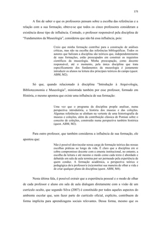 173
A fim de saber o que os professores pensam sobre a escolha das referências e a
relação com a sua formação, obteve-se que todos os cinco professores consideram a
existência desse tipo de influência. Contudo, o professor responsável pela disciplina de
“Fundamentos da Museologia”, considerou que não há essa influência, pois:
Creio que minha formação contribui para a construção de análises
críticas, mas não na escolha das referências bibliográficas. Todos os
autores que balizam a disciplina são teóricos que, independentemente
de suas formações, estão preocupados em construir os requisitos
científicos da museologia. Minha preocupação, como docente
responsável, até o momento, pela única disciplina que trata
especificamente dos fundamentos da museologia é justamente
introduzir os alunos na leitura dos principais teóricos do campo (quest.
ABM, M2).
Só que, quando relacionado à disciplina “Introdução à Arquivologia,
Biblioteconomia e Museologia”, ministrada também por esse professor, formado em
História, o mesmo apontou que existe uma influência de sua formação:
Uma vez que o programa da disciplina propõe analisar, numa
perspectiva introdutória, a história dos museus e das coleções.
Algumas referências se alinham na vertente de uma historiografia de
museus e coleções, além da contribuição clássica de Pomian sobre o
conceito de coleções, construído numa perspectiva também histórica
(quest. ABM, M2).
Para outro professor, que também considerou a influência de sua formação, ele
apontou que:
Não é possível desvincular nossa carga de formação teórica das nossas
escolhas práticas ao longo da vida. É claro que a disciplina em si
cobra compromisso docente com a ementa institucional, no entanto, a
escolha da leitura e até mesmo o modo como cada texto é abordado e
debatido em sala de aula termina por ser permeado pela experiência de
quem conduz. A formação acadêmica, a perspectiva teórica e
pedagógica do/a professor/a (re)constitui sua maneira de olhar a vida e
de criar qualquer plano de disciplina (quest. ABM, M4).
Nesta última fala, é possível extrair que a experiência pessoal e o modo de olhar
de cada professor e aluno em sala de aula dialogam diretamente com a visão de um
currículo oculto, que segundo Silva (2007) é constituído por todos aqueles aspectos do
ambiente escolar que, sem fazer parte do currículo oficial, explícito, contribuem de
forma implícita para aprendizagens sociais relevantes. Dessa forma, mesmo que os
 
