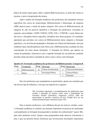 174
planos de ensino sejam iguais, dado a subjetividade do processo, as aulas não seriam as
mesmas, e nem a compreensão dos alunos.
Após a análise da formação acadêmica dos professores das disciplinas teóricas
específicas dos cursos de Arquivologia, Biblioteconomia e Museologia, da categoria
ABM, parte-se para o estudo da quarta categoria. Dos cursos de Biblioteconomia, da
categoria B, não foi possível identificar a formação dos professores vinculados às
seguintes universidades: UESPI, UNIFAI, UFRJ, USU e UNIFOR, e nesta última por
não haver a disciplina teórica específica, disciplina foco desta pesquisa. Os resultados
apontaram que prevalece nos cursos de Biblioteconomia dessa categoria a formação
específica, e no nível da pós-graduação a formação em Ciência da Informação, área que
estabelece laços interdisciplinares mais fortes com a Biblioteconomia, resultado em uma
concentração em torno dessas formações. A formação em Direito, que aparece na
coluna da graduação, relaciona-se com a segunda formação de um professor, podendo
perceber ainda uma baixa variedade de outros cursos e áreas como formação.
Quadro 53: Formação acadêmica dos professores da Biblioteconomia -Categoria B
Freq. Graduação Freq. Mestrado Freq. Doutorado
14 Biblioteconomia 10 Ciência da Informação 6 Ciência da Informação
1 Direto 1 Sociologia Política 1 Ciência Política
1 Educação
Dos oito professores que responderam ao questionário, apenas um considera que
não há esse tipo de influência, visto que sua resposta foi a seguinte:
Não. Considero importante o acompanhamento das publicações para
escolha e indicação de leituras, assim como a participação em
encontros formais (seminários, congressos, cursos), onde são
apresentadas as questões evolutivas da área. Estudar deve ser um
estado permanente para o professor (quest. B1).
Para os demais professores, essa influência decorre de motivos variados, como:
“a formação acadêmica se constitui um elemento importante no processo de atualização
e principalmente na formação de pesquisador e produtor do conhecimento” (quest. B6),
para outro professor ocorre “porque como pesquisadora pude observar criticamente a
área, o que me permitiu buscar referências que favorecessem articulações importantes
 