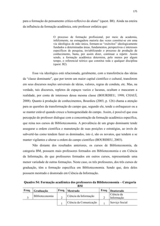 175
para a formação do pensamento crítico-reflexivo do aluno” (quest. B8). Ainda na esteira
da influência da formação acadêmica, este professor enfatiza que:
O processo de formação profissional, por meio da academia,
infelizmente, na esmagadora maioria das vezes constitui-se em uma
via ideológica de mão única, formam-se “exércitos” ideologicamente
fundados a determinadas áreas, fundamentos, perspectivas e interesses
específicos de pesquisa, inviabilizando o processo de produção de
conhecimento, basta, por assim dizer, continuar a repetir. Assim
sendo, a formação acadêmica determina, pelo menos por algum
tempo, o referencial teórico que constitui toda e qualquer disciplina
(quest. B2).
Essa via ideológica está relacionada, geralmente, com a transferência das ideias
da “classe dominante”, que por terem um maior capital científico e cultural, transferem
em seus discursos noções universais de ideias, valores, regras de conduta, etc. Mas, na
verdade, tais discursos, repletos de espaços vazios e lacunas, ocultam e mascaram a
realidade, por conta de interesses dessa mesma classe (BOURDIEU, 1998; CHAUÍ,
2008). Quanto à produção de conhecimentos, Bourdieu (2003, p. 126) chama a atenção
para as questões da transformação do campo que, segundo ele, tende a enfraquecer ou a
se manter estável quando cresce a homogeneidade do campo. Assim, é possível que essa
percepção do professor dialogue com a concentração da formação acadêmica específica,
que reina nos cursos de Biblioteconomia. A prevalência de um grupo dominante tende
assegurar a ordem científica e manutenção de suas posições e estratégias, ao invés de
subvertê-las como tendem fazer os dominados, isto é, são os novatos, que tendem a se
manter vigilantes e alterar a ordem do campo científico (BOURDIEU, 2003).
Não distante dos resultados anteriores, os cursos de Biblioteconomia, da
categoria BM, possuem mais professores formados em Biblioteconomia e em Ciência
da Informação, do que professores formados em outros cursos, representando uma
menor variedade de outras formações. Neste caso, os três professores, dos três cursos de
graduação, têm a formação específica em Biblioteconomia. Sendo que, dois deles
possuem mestrado e doutorado em Ciência da Informação.
Quadro 54: Formação acadêmica dos professores da Biblioteconomia – Categoria
BM
Freq. Graduação Freq. Mestrado Freq. Doutorado
3
Biblioteconomia
2
Ciência da Informação
2
Ciência da
Informação
1 Ciência da Comunicação 1 Serviço Social
 