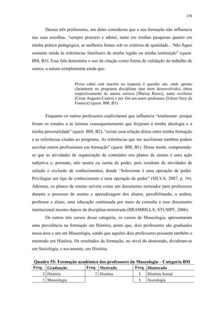 176
Desses três professores, um deles considerou que a sua formação não influencia
nas suas escolhas, “sempre procurei e adotei, tanto em minhas pesquisas quanto em
minha prática pedagógica, as melhores fontes sob os critérios de qualidade... Não fiquei
somente retida às referências familiares de minha região ou minha instituição” (quest.
BM, B3). Essa fala demonstra o uso de citação como forma de validação do trabalho de
outros, a autora complementa ainda que:
Prova cabal está inscrita na resposta à questão um, onde aponto
claramente no programa disciplinar (por mim desenvolvido), obras
respectivamente de autora carioca [Mariza Russo], autor recifense
[César Augusto Castro] e por fim um autor paulistano [Edson Nery da
Fonseca] (quest. BM, B3).
Enquanto os outros professores explicitaram que influencia “totalmente: porque
foram os estudos e as leituras consequentemente que forjaram a minha ideologia e a
minha personalidade” (quest. BM, B2), “existe uma relação direta entre minha formação
e as referências citadas no programa. As referências que me auxiliaram também podem
auxiliar outros profissionais em formação” (quest. BM, B1). Desse modo, compreende-
se que as atividades de organização de conteúdos nos planos de ensino é uma ação
subjetiva e, portanto, não neutra ou isenta de poder, pois resultam de atividades de
seleção e exclusão de conhecimentos, donde “Selecionar é uma operação de poder.
Privilegiar um tipo de conhecimento é uma operação de poder” (SILVA, 2007, p. 16).
Ademais, os planos de ensino servem como um documento norteador para professores
durante o processo de ensino e aprendizagem dos alunos, possibilitando, a ambos,
professor e aluno, uma educação continuada por meio da consulta a esse documento
institucional mesmo depois da disciplina ministrada (BRAMBILLA; STUMPF, 2006).
Os outros três cursos dessa categoria, os cursos de Museologia, apresentaram
uma prevalência na formação em História, posto que, dois professores são graduados
nessa área e um em Museologia, sendo que aqueles dois professores possuem também o
mestrado em História. Os resultados da formação, no nível do doutorado, dividiram-se
em Sociologia, e novamente, em História.
Quadro 55: Formação acadêmica dos professores da Museologia – Categoria BM
Freq. Graduação Freq. Mestrado Freq. Doutorado
2 História 2 História 1 História Social
1 Museologia 1 Sociologia
 