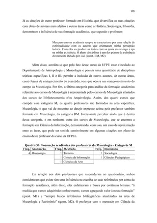 178
Já as citações do outro professor formado em História, que diversifica as suas citações
com obras de autores mais afeitos a outras áreas como a História, Sociologia, Filosofia,
demonstram a influência de sua formação acadêmica, que segundo o professor:
Meu percurso na academia sempre se caracterizou por uma relação de
espiritualidade com os autores que orientaram minha percepção
teórica. Com eles eu produzi as lentes com as quais eu enxergo e ajo
na minha existência. O plano disciplinar é um dos planos da existência
diretamente afetado por isso (quest. BM, M2).
Além disso, acredita-se que pelo fato desse curso da UFPE estar vinculado ao
Departamento de Antropologia e Museologia e possuir uma quantidade de disciplinas
teóricas específicas I, II e III, permite a inclusão de outros autores, de outras áreas,
como forma de enriquecimento do conteúdo, sem que ocorra um comprometimento do
campo da Museologia. Por fim, a última categoria para análise da formação acadêmica
referente aos cursos de Museologia é representada pelos cursos de Museologia afastados
dos cursos de Biblioteconomia e/ou Arquivologia. Assim, dos quatro cursos que
compõe essa categoria M, os quatro professores são formados na área específica,
Museologia, o que vai de encontro ao desejo expresso acima pelo professor também
formado em Museologia, da categoria BM. Interessante perceber ainda que é dentro
dessa categoria, e em nenhuma outra dos cursos de Museologia, que se encontra a
formação em Ciência da Informação, demonstrando, com isso, um caso de aproximação
entre as áreas, que pode ser sentida sensivelmente em algumas citações nos plano de
ensino deste professor do curso da UFPEL.
Quadro 56: Formação acadêmica dos professores da Museologia – Categoria M
Freq. Graduação Freq. Mestrado Freq. Doutorado
4 Museologia 1 Turismo 1 Sociologia
1 Ciência da Informação 1 Ciências Pedagógicas
1 Ciências da Arte
Em relação aos dois professores que responderam ao questionário, ambos
consideraram que existe sim uma influência na escolha de suas referências por conta da
formação acadêmica, além disso, eles enfatizaram a busca por contínuas leituras: “à
medida que vamos adquirindo conhecimento, vamos agregando valor à nossa formação”
(quest. M1) e “sempre busco referências bibliográficas atualizadas na área de
Museologia e Patrimônio” (quest. M2). O professor com o mestrado em Ciência da
 