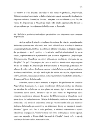 181
são mestres e 8 são doutores. Em todos os três cursos de graduação, Arquivologia,
Biblioteconomia e Museologia, os dados relativos ao grau de mestres são significativos,
enquanto o número de doutores é menor. Isso pode estar relacionado com o fato dos
cursos de Arquivologia e Museologia terem sido criados recentemente, levando a
interpretação de que os professores ainda irão cursar o doutorado.
4.4.2 Influência acadêmico-institucional: proximidade e/ou afastamento entre os cursos
de graduação
Após a análise de citações nos planos de ensino e das citações apontadas pelos
professores como as mais relevantes, bem como a identificação e análise da formação
acadêmica (graduação, mestrado e doutorado), adentrar-se-á, aqui, na terceira pergunta
do questionário – Você considera a localização acadêmico-institucional do curso
(escola, departamento) e/ou a proximidade com os cursos de graduação (Arquivologia,
Biblioteconomia, Museologia ou outros) influencia na escolha das referências de sua
disciplina? Por quê?. Essa pergunta, tal como as anteriores ancoraram-se no pressuposto
de que os campos da Arquivologia, Biblioteconomia e Museologia, permeados por
relações de poder, sofrem, de alguma maneira, certa influência em razão da localização
acadêmico-institucional, ou seja, localização dos cursos em escolas, departamentos,
centros, institutos, faculdades diferentes, inclusive próximos e/ou afastados entre eles, e
deles com a Ciência da Informação.
Para tanto, revela-se nesse momento as respostas dos professores dos cursos de
Arquivologia da categoria A, os quais consideraram não haver esse tipo de influência
nas escolhas das referências em seus planos de ensino, algo já esperado devido o
afastamento desses cursos. Salienta-se que os dois cursos de Arquivologia dessa
categoria encontram-se afastados dos cursos de Biblioteconomia e Museologia ou de
outras áreas de conhecimento da Ciência da Informação, conforme ressaltou um dos
professores. Este professor acrescentou ainda que “mesmo sendo áreas que tratam do
fenômeno Informação, as perspectivas são diferentes e devem ser tratadas de maneira
diferentes” (quest. A1). Para o outro professor, a influência determinante é aquela
referente ao nível pessoal, “minha vivência com outras instituições de ensino superior,
como, por exemplo, a Universidade Nacional de Córdoba” (quest. A2), e não da
localização do curso onde o professor leciona.
 