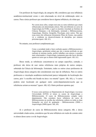 182
Um professor da Arquivologia, da categoria AB, considerou que essa influência
acadêmico-institucional existe e está relacionada no nível da colaboração entre os
cursos. Para o único professor que considerou haver alguma influência, ele relata que:
Por serem áreas afins, sempre terá uma ou outra referência que estará
influenciada com determinada ciência. Não será diferente no curso de
Arquivologia da FURG, o qual se encontra vinculado ao Instituto de
Ciências Humanas e da Informação, incluindo a Biblioteconomia,
Arqueologia, História, Geografia, Psicologia, entre outros. Não que
essas áreas irão influenciar diretamente Plano de Ensino, mas podem
vir a colaborar no desenvolvimento da disciplina, por estarem
próximas (quest. AB, A1).
No entanto, esse professor complementa que:
Como a sociedade tende a fazer confusão quanto a Biblioteconomia e
Arquivologia, geralmente acham que são a mesma profissão ou que
realizam as mesmas tarefas, prefiro trabalhar com autores e assuntos
mais relacionados à Arquivologia, justamente para não haver dúvidas
quanto ao curso que os alunos estão ingressando (quest. AB, A1).
Desse modo, as referências concentram-se no campo específico, contudo, o
professor não deixa de usar outras referências mais próprias de outros campos,
sobretudo da Ciência da Informação. Entretanto, todos os outros cinco professores de
Arquivologia dessa categoria não consideraram esse tipo de influência. Para os outros
professores a vinculação acadêmico-institucional parece independer da localização dos
cursos, pois “a escolha está focada na área e na ementa” (quest. AB, A6), e, “o curso
poderia estar localizado em qualquer outro centro/departamento/escola que as
referências seriam as mesmas” (quest. AB, A2). Outro professor apontou que:
O nosso curso pertence ao Departamento de Arquivologia e na nossa
Universidade [UFES] só temos os cursos de Arquivologia e
Biblioteconomia. O curso de Biblioteconomia compõe outro
departamento. Não considero haver influência do curso de
Biblioteconomia na escolha das referências embora eu tenha as duas
formações em nível de graduação - Biblioteconomia (2004) e
Arquivologia (2008) (quest. AB, A4).
Já o professor do curso de Biblioteconomia dessa categoria AB, e dessa
universidade citada acima, considerou que há uma influência em razão do contato entre
os alunos desse curso e os de Arquivologia:
 