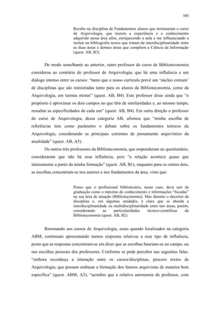 183
Recebo na disciplina de Fundamentos alunos que terminaram o curso
de Arquivologia, que trazem a experiência e o conhecimento
adquirido nessa área afim, enriquecendo a aula e me influenciando a
incluir na bibliografia textos que tratam da interdisciplinaridade entre
as duas áreas e demais áreas que compõem a Ciência da Informação
(quest. AB, B3).
De modo semelhante ao anterior, outro professor do curso de Biblioteconomia
considerou ao contrário do professor de Arquivologia, que há uma influência e um
diálogo intenso entre os cursos: “tanto que o nosso currículo prevê um ‘núcleo comum’
de disciplinas que são ministradas tanto para os alunos da Biblioteconomia, como da
Arquivologia, em turmas mistas” (quest. AB, B4). Este professor disse ainda que “o
propósito é aproximar os dois campos no que têm de similaridades e, ao mesmo tempo,
ressaltar as especificidades de cada um” (quest. AB, B4). Em outra direção o professor
do curso de Arquivologia, dessa categoria AB, afirmou que “minha escolha de
referências tem como parâmetro o debate sobre os fundamentos teóricos da
Arquivologia, considerando as principais correntes de pensamento arquivístico da
atualidade” (quest. AB, A5).
Os outros três professores da Biblioteconomia, que responderam ao questionário,
consideraram que não há essa influência, pois “a relação acontece quase que
inteiramente a partir da minha formação” (quest. AB, B1), enquanto para os outros dois,
as escolhas concentram-se nos autores e nos fundamentos da área, visto que:
Penso que o profissional bibliotecário, nesse caso, deva sair da
graduação como o máximo de conhecimento e informações “focadas”
na sua área de atuação (Biblioteconomia). Mas durante o decorrer da
disciplina e, em algumas unidades, é claro que se aborda a
interdisciplinaridade ou multidisciplinaridade entre tais áreas, porém,
considerando as particularidades técnico-científicas da
Biblioteconomia (quest. AB, B2).
Retomando aos cursos de Arquivologia, esses quando localizados na categoria
ABM, continuam apresentando menos respostas relativas a esse tipo de influência,
posto que as respostas concentram-se em dizer que as escolhas baseiam-se no campo, ou
nas escolhas pessoais dos professores. Conforme se pode perceber nas seguintes falas:
“embora reconheça a interação entre os cursos/disciplinas, procuro textos de
Arquivologia, que possam embasar a formação dos futuros arquivistas de maneira bem
específica” (quest. ABM, A3), “acredito que a relativa autonomia do professor, com
 