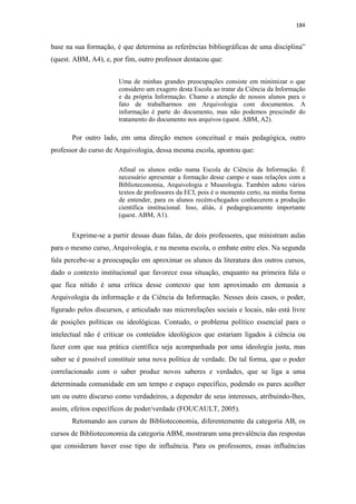 184
base na sua formação, é que determina as referências bibliográficas de uma disciplina”
(quest. ABM, A4), e, por fim, outro professor destacou que:
Uma de minhas grandes preocupações consiste em minimizar o que
considero um exagero desta Escola ao tratar da Ciência da Informação
e da própria Informação. Chamo a atenção de nossos alunos para o
fato de trabalharmos em Arquivologia com documentos. A
informação é parte do documento, mas não podemos prescindir do
tratamento do documento nos arquivos (quest. ABM, A2).
Por outro lado, em uma direção menos conceitual e mais pedagógica, outro
professor do curso de Arquivologia, dessa mesma escola, apontou que:
Afinal os alunos estão numa Escola de Ciência da Informação. É
necessário apresentar a formação desse campo e suas relações com a
Biblioteconomia, Arquivologia e Museologia. Também adoto vários
textos de professores da ECI, pois é o momento certo, na minha forma
de entender, para os alunos recém-chegados conhecerem a produção
científica institucional. Isso, aliás, é pedagogicamente importante
(quest. ABM, A1).
Exprime-se a partir dessas duas falas, de dois professores, que ministram aulas
para o mesmo curso, Arquivologia, e na mesma escola, o embate entre eles. Na segunda
fala percebe-se a preocupação em aproximar os alunos da literatura dos outros cursos,
dado o contexto institucional que favorece essa situação, enquanto na primeira fala o
que fica nítido é uma crítica desse contexto que tem aproximado em demasia a
Arquivologia da informação e da Ciência da Informação. Nesses dois casos, o poder,
figurado pelos discursos, e articulado nas microrelações sociais e locais, não está livre
de posições políticas ou ideológicas. Contudo, o problema político essencial para o
intelectual não é criticar os conteúdos ideológicos que estariam ligados à ciência ou
fazer com que sua prática científica seja acompanhada por uma ideologia justa, mas
saber se é possível constituir uma nova política de verdade. De tal forma, que o poder
correlacionado com o saber produz novos saberes e verdades, que se liga a uma
determinada comunidade em um tempo e espaço específico, podendo os pares acolher
um ou outro discurso como verdadeiros, a depender de seus interesses, atribuindo-lhes,
assim, efeitos específicos de poder/verdade (FOUCAULT, 2005).
Retomando aos cursos de Biblioteconomia, diferentemente da categoria AB, os
cursos de Biblioteconomia da categoria ABM, mostraram uma prevalência das respostas
que consideram haver esse tipo de influência. Para os professores, essas influências
 