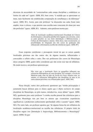 185
decorrem da necessidade de “contextualizar cada campo disciplinar e estabelecer os
limites de cada um” (quest. ABM, B3), bem como, “à medida que se aproximam as
áreas, mais facilmente são estabelecidas comparações de semelhanças e de diferenças”
(quest. ABM, B1). Assim, para este professor “as discussões nas aulas ficam mais
amplas, ricas e críticas, o que permite uma escolha mais consciente do aluno por uma
das profissões” (quest. ABM, B1). Ademais, outro professor mostra que:
Além da localização acadêmico-institucional (Faculdade de Ciência
da Informação), a disciplina partilha forte ligação com esta área, como
se pode perceber no seu título [Introdução à Biblioteconomia e
Ciência da Informação] e ementa. Além disso, mais recentemente, as
possibilidades de integração dos três cursos de graduação têm
influenciado sobremaneira escolha das referências (quest. ABM, B7).
Essas respostas corroboram o pressuposto inicial de que os cursos quando
localizados próximos uns dos outros são, de alguma maneira, influenciados e
convocados a refletir sobre o outro. Dos seis professores dos cursos de Museologia
dessa categoria ABM, quatro deles consideram que não existe esse tipo de influência.
De modo incisivo, um professor apresenta que:
Não creio que a localização física ou geográfica influencie nas
referencias bibliográficas de uma disciplina. Por exemplo, a Escola de
Medicina pode estar do lado da Escola de Física Atômica sem, no
entanto, as referencias bibliográficas das disciplinas de uma ou de
outra estarem próximas e/ou influenciadas (quest. ABM, M4).
Nessa direção, outros dois professores apontaram que “minha preocupação é
justamente buscar delinear para os alunos aquilo que é objeto exclusivo do campo
disciplinar da Museologia, ou pelo menos, introduzi-los, nesse debate” (quest. ABM,
M2), igualmente para outro professor “a minha escolha pessoal das referências para a
disciplina Museologia tem por base os autores que vivenciaram experiências
significativas e produziram conhecimento aprofundado sobre o assunto” (quest. ABM,
M1). Por outro lado, um professor apontou que “de alguma forma há sim influência da
localização acadêmico-institucional na escolha das referências. O próprio título da
disciplina sugere isso [Introdução à Arquivologia, Biblioteconomia e Museologia]”
(quest. ABM). Só que:
 