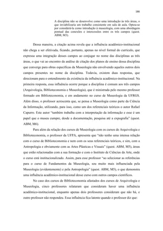 186
A disciplina não se desenvolve como uma introdução às três áreas, o
que inviabilizaria um trabalho consistente em sala de aula. Optou-se
por considerá-la como introdução à museologia, com uma abordagem
pontual das conexões e intercessões entre os três campos (quest.
ABM, M3).
Dessa maneira, a citação acima revela que a influência acadêmico-institucional
não chega a ser efetivada, ficando, portanto, apenas no nível formal do currículo, que
expressa uma integração desses campos ao conjugar no nome das disciplinas as três
áreas, o que vai ao encontro da análise de citação dos planos de ensino dessa disciplina
que converge para obras específicas da Museologia não envolvendo aqueles outros dois
campos presentes no nome da disciplina. Todavia, existem duas respostas, que
direcionam para o entendimento da existência da influência acadêmico-institucional. Na
primeira resposta, essa influência ocorre porque a disciplina é comum aos três campos
(Arquivologia, Biblioteconomia e Museologia), que é ministrada pelo mesmo professor
formado em Biblioteconomia, e em andamento no curso de Museologia da UFRGS.
Além disso, o professor acrescenta que, se pensa a Museologia como parte da Ciência
da Informação, utilizando, para isso, como um dos referenciais teóricos o autor Rafael
Capurro. Este autor “também trabalha com a interpretação da informação e esse é um
papel que o museu cumpre, desde a documentação, pesquisa até a expografia” (quest.
ABM, M6).
Para além da relação dos cursos de Museologia com os cursos de Arquivologia e
Biblioteconomia, o professor da UFPA, apresenta que “não tenho uma intensa relação
com o curso de Biblioteconomia e nem com os seus referenciais teóricos, e sim, com a
Antropologia e obviamente com as Artes Plásticas e Visuais” (quest. ABM, M5), áreas
que estão relacionadas com a sua formação e com o Instituto de Ciências da Arte, onde
o curso está institucionalizado. Assim, para esse professor “ao selecionar as referências
para o curso de Fundamentos da Museologia, sou muito mais influenciada pela
Museologia (evidentemente) e pela Antropologia” (quest. ABM, M5), o que demonstra
uma influência acadêmico-institucional desse curso com outros campos científicos.
No caso dos cursos de Biblioteconomia afastados dos cursos de Arquivologia e
Museologia, cinco professores relataram que consideram haver uma influência
acadêmico-institucional, enquanto apenas dois professores consideram que não há, e
outro professor não respondeu. Essa influência fica latente quando o professor diz que:
 