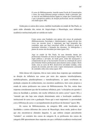 187
O curso de Biblioteconomia, inserido numa Escola de Comunicações
e Artes, faz muita diferença porque evidencia, desde o princípio, que
se trata de uma Biblioteconomia ligada ao campo das Comunicações,
e que a perspectiva prática, de atuação profissional, terá de considerar
esse dado (quest. B8).
Ainda para os outros dois cursos, também localizados no estado de São Paulo, os
quais estão afastados dos cursos de Arquivologia e Museologia, essa influência
acadêmico-institucional pode ser sentida em razão:
Como somos uma Fundação com apenas três cursos de graduação
(Biblioteconomia, Sociologia e Administração) e alguns de pós lato
sensu nas mesmas áreas, é importante que haja integração dos
conteúdos, para que base conceitual reflita os objetivos gerais da
instituição referentes à formação dos discentes. As bibliografias e
planos de ensino são discutidos por todos (quest. B1).
Aqui no estado de São Paulo, há uma demanda latente por
profissionais formados em área de arquivologia e museologia. Mas os
órgão públicos e privados, de modo geral, ainda não alcançaram a
compreensão de que se faz necessário investir na construção de cursos
para fomentar futuros profissionais para atuarem nestes campos. Deste
modo, resta ao curso de BCI, desenvolver atividades isoladas, como
projetos de extensão, para dar conta e suprir minimamente a demanda
de conteúdos sobre estes temas (quest. B7).
Além dessas três respostas, têm-se mais outras duas respostas que caminharam
na direção da influência nos cursos por meio dos aspectos interdisciplinares,
multidisciplinares, pluridisciplinares e transdisciplinares, os quais reverberam na
produção conjunta do conhecimento, nos encontros acadêmicos, bem como propicia a
estada de outros professores nos cursos de Biblioteconomia. Por fim, outras duas
respostas consideraram que não há nenhuma influência, pois “a disciplina em questão é
única na faculdade e, portanto, não recebe influência de outros cursos” (quest. B2), e
“entendo que não haja uma relação determinante entre a localização acadêmico-
institucional do curso com a graduação. Penso que o mais importante é a proximidade
com a biblioteca do curso e o acompanhamento do professor da literatura” (quest. B6).
Os cursos de Biblioteconomia, da categoria BM, estão localizados em
faculdades e centros diferentes dos cursos de Museologia, desse modo, pode-se dizer
que eles encontram-se afastados daqueles. E, que embora estejam parcialmente
“isolados”, ao contrário dos cursos da categoria B, os professores dos cursos da
categoria BM apresentaram duas respostas em que a influência acadêmico-institucional
 