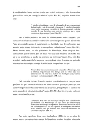 188
é considerada inexistente ou fraca. Assim, para os dois professores: “não faço escolhas
por território e sim por concepções teóricas” (quest. BM, B2), enquanto o outro disse
que:
A interdisciplinaridade e a troca de informações devem ocorrer apesar
da localização, e não determinada pela mesma. A interdisciplinaridade
ocorre muito mais devido à erudição do docente, sua ampla visão da
inserção de sua disciplina num contexto complexo, que a mera
constituição departamental (quest. BM, B3).
Para o único professor do curso de Biblioteconomia dessa categoria, que
considerou a influência acadêmico-institucional o mesmo apresenta que ela decorre não
“pela proximidade apenas de departamento ou faculdade, mas de profissionais que
estando juntos trocam informações e compartilham conhecimentos” (quest. BM, B1).
Desse mesmo modo, os três professores de Museologia, dessa categoria BM,
consideraram que influencia, para um deles: “não digo que influencie totalmente, mas
dá a sua contribuição e auxilia na ampliação de horizontes” (quest. BM, M3). Em
relação à escolha das referências para a composição do plano de ensino, as quais são
centralmente voltadas para o campo da Museologia, esse professor diz que:
Procuro deter-me nos conceitos que são vinculados a Museologia, mas
a interface proporcionada pelo diálogo com as outras áreas nos
permitem sim, ter uma visão melhor das abordagens que podemos
trazer para a sala de aula (quest. BM, M3).
Sob esse olhar de troca de conhecimento e experiência entre os campos, outro
professor diz que: “quanto à influência dos outros cursos de graduação, penso que eles
contribuem para a escolha das referências das disciplinas, principalmente se levamos em
conta a questão da interdisciplinaridade” (quest. BM, M1). Por fim, o terceiro professor
dessa categoria enfatiza que:
Certamente. Um curso de museologia abrigado num Departamento
que também é de Antropologia (ou seja, criado por antropólogos)
acaba sendo marcado por essa pertença. Tanto que a ênfase do Curso é
em Museologia Social. Isso não significa, de nossa parte, uma adesão
a esta tendência, mas que a mesma deve ser levada criticamente em
consideração (quest. BM, M2).
Para tanto, o professor desse curso, localizado na UFPE, cita em seu plano de
ensino autores que extrapolam o campo da Museologia, sendo a disciplina ministrada
 