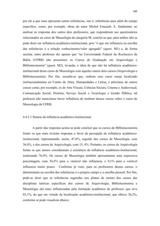 189
por ele a que mais apresenta outras referências, isto é, referências para além do campo
específico, como, por exemplo, obras do autor Michel Foucault. E, finalmente, ao
analisar as respostas dos outros dois professores, que responderam aos questionários
relacionados ao curso de Museologia da categoria M, conclui-se que, para ambos não se
pode dizer em influência acadêmico-institucional, pois “o que me influencia na escolha
das referências é a relação conhecimento/valor agregado” (quest. M1) e, de forma
sucinta, outro professor diz apenas que “na Universidade Federal do Recôncavo da
Bahia (UFRB) não possuímos os Cursos de Graduação em Arquivologia e
Biblioteconomia” (quest. M2), levando, a ideia de que não há influência acadêmico-
institucional desse curso de Museologia com aqueles outros dois cursos (Arquivologia e
Biblioteconomia). Por fim, ressalta-se que, embora esse curso esteja localizado
institucionalmente no Centro de Artes, Humanidades e Letras, e próximos de outros
cursos como, por exemplo, os de Arte Visuais, Ciências Sociais, Cinema e Audiovisual,
Comunicação Social, História, Serviço Social e Tecnologia e Gestão Pública, tal
professor não mencionou haver influência de nenhum desses cursos sobre o curso de
Museologia da UFRB.
4.4.2.1 Síntese da influência acadêmico-institucional
A partir das respostas acima se pode concluir que os cursos de Biblioteconomia
foram os que mais tiveram respostas a favor da percepção da influência acadêmico-
institucional, representando, assim, 47,8%, seguido dos cursos de Museologia, com
36,4%, e dos cursos de Arquivologia, com 15, 4%. Portanto, os cursos de Arquivologia
foram os que menos consideraram a existência da influência acadêmico-institucional,
totalizando 76,9%. Os cursos de Museologia também apresentaram uma expressiva
porcentagem, com 54,5% para a variável não influencia, e 9,1% para a variável
influencia muito pouco. Conforme já visto, para os professores desses cursos, o
determinante na escolha das referências é o próprio campo e a escolha pessoal. Por fim,
pode-se dizer que as referências sugeridas nos planos de ensino dos cursos das
disciplinas teóricas específicas dos cursos de Arquivologia, Biblioteconomia e
Museologia são mais influenciadas pela formação acadêmica do professor, que teve
85,1%, do que em virtude da localização acadêmico-institucional, que obteve 36,2%,
conforme se pode visualizar abaixo:
 