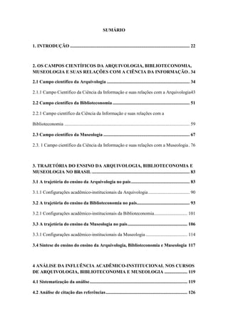 SUMÁRIO
1. INTRODUÇÃO ........................................................................................................ 22
2. OS CAMPOS CIENTÍFICOS DA ARQUIVOLOGIA, BIBLIOTECONOMIA,
MUSEOLOGIA E SUAS RELAÇÕES COM A CIÊNCIA DA INFORMAÇÃO. 34
2.1 Campo científico da Arquivologia ........................................................................ 34
2.1.1 Campo Científico da Ciência da Informação e suas relações com a Arquivologia43
2.2 Campo científico da Biblioteconomia ................................................................... 51
2.2.1 Campo científico da Ciência da Informação e suas relações com a
Biblioteconomia ............................................................................................................. 59
2.3 Campo científico da Museologia ........................................................................... 67
2.3. 1 Campo científico da Ciência da Informação e suas relações com a Museologia. 76
3. TRAJETÓRIA DO ENSINO DA ARQUIVOLOGIA, BIBLIOTECONOMIA E
MUSEOLOGIA NO BRASIL ..................................................................................... 83
3.1 A trajetória do ensino da Arquivologia no país................................................... 83
3.1.1 Configurações acadêmico-institucionais da Arquivologia.................................... 90
3.2 A trajetória do ensino da Biblioteconomia no país.............................................. 93
3.2.1 Configurações acadêmico-institucionais da Biblioteconomia............................. 101
3.3 A trajetória do ensino da Museologia no país.................................................... 106
3.3.1 Configurações acadêmico-institucionais da Museologia .................................... 114
3.4 Síntese do ensino do ensino da Arquivologia, Biblioteconomia e Museologia 117
4 ANÁLISE DA INFLUÊNCIA ACADÊMICO-INSTITUCIONAL NOS CURSOS
DE ARQUIVOLOGIA, BIBLIOTECONOMIA E MUSEOLOGIA .................... 119
4.1 Sistematização da análise..................................................................................... 119
4.2 Análise de citação das referências....................................................................... 126
 