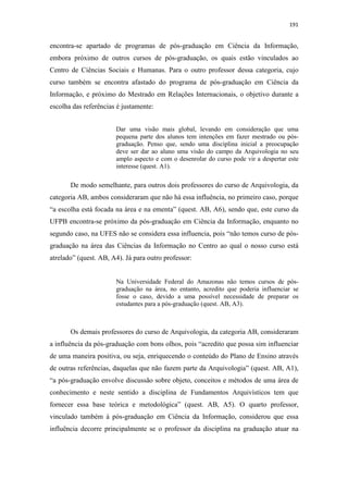191
encontra-se apartado de programas de pós-graduação em Ciência da Informação,
embora próximo de outros cursos de pós-graduação, os quais estão vinculados ao
Centro de Ciências Sociais e Humanas. Para o outro professor dessa categoria, cujo
curso também se encontra afastado do programa de pós-graduação em Ciência da
Informação, e próximo do Mestrado em Relações Internacionais, o objetivo durante a
escolha das referências é justamente:
Dar uma visão mais global, levando em consideração que uma
pequena parte dos alunos tem intenções em fazer mestrado ou pós-
graduação. Penso que, sendo uma disciplina inicial a preocupação
deve ser dar ao aluno uma visão do campo da Arquivologia no seu
amplo aspecto e com o desenrolar do curso pode vir a despertar este
interesse (quest. A1).
De modo semelhante, para outros dois professores do curso de Arquivologia, da
categoria AB, ambos consideraram que não há essa influência, no primeiro caso, porque
“a escolha está focada na área e na ementa” (quest. AB, A6), sendo que, este curso da
UFPB encontra-se próximo da pós-graduação em Ciência da Informação, enquanto no
segundo caso, na UFES não se considera essa influencia, pois “não temos curso de pós-
graduação na área das Ciências da Informação no Centro ao qual o nosso curso está
atrelado” (quest. AB, A4). Já para outro professor:
Na Universidade Federal do Amazonas não temos cursos de pós-
graduação na área, no entanto, acredito que poderia influenciar se
fosse o caso, devido a uma possível necessidade de preparar os
estudantes para a pós-graduação (quest. AB, A3).
Os demais professores do curso de Arquivologia, da categoria AB, consideraram
a influência da pós-graduação com bons olhos, pois “acredito que possa sim influenciar
de uma maneira positiva, ou seja, enriquecendo o conteúdo do Plano de Ensino através
de outras referências, daquelas que não fazem parte da Arquivologia” (quest. AB, A1),
“a pós-graduação envolve discussão sobre objeto, conceitos e métodos de uma área de
conhecimento e neste sentido a disciplina de Fundamentos Arquivísticos tem que
fornecer essa base teórica e metodológica” (quest. AB, A5). O quarto professor,
vinculado também à pós-graduação em Ciência da Informação, considerou que essa
influência decorre principalmente se o professor da disciplina na graduação atuar na
 