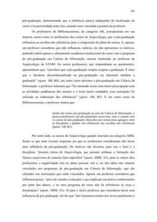 192
pós-graduação, demonstrando que a influência parece independer da localização do
curso e/ou proximidade entre eles, estando mais vinculada a postura do professor.
Os professores de Biblioteconomia, da categoria AB, consideraram em sua
maioria, assim como os professores dos cursos de Arquivologia, que a pós-graduação
influencia as escolhas das referências para a composição do plano de ensino. E, apenas,
um professor considerou que não influencia, todavia, ele não apresentou os motivos,
podendo inferir apenas o afastamento acadêmico-institucional do curso com o programa
de pós-graduação em Ciência da Informação, mesma instituição do professor de
Arquivologia da UFAM. Os outros professores, que responderam ao questionário,
apresentaram que: “considero que a pós-graduação sempre oxigena a graduação. É claro
que a literatura discutida/analisada na pós-graduação vai alimentar também a
graduação” (quest. AB, B4); em outro curso próximo a pós-graduação em Ciência da
Informação, o professor salientou que “No mestrado existe uma maior preocupação com
as atividades acadêmicas dos autores e o texto (texto estudado), essa concepção foi
utilizada na elaboração das referências” (quest. AB, B5). E em outro curso de
Biblioteconomia, o professor relatou que:
Ainda não temos pós-graduação na área de Ciência da Informação, e
poucos professores são pós-graduados nessa área, mas o contato com
os cursos de pós-graduação oferecidos por outras áreas agregam valor
as disciplinas e podem sim influenciar nas escolhas das referências
(quest. AB, B3).
Por outro lado, os cursos de Arquivologia quando inseridos na categoria ABM,
foram os que mais tiveram respostas em que os professores consideraram não haver
uma influência da pós-graduação. Os motivos são diversos, para uns o foco é a
disciplina, “procuro textos de Arquivologia, que possam embasar a formação dos
futuros arquivistas de maneira bem específica” (quest. ABM, A3), para os outros dois
professores, a negatividade está no plano pessoal, isto é, no fato deles não estarem
vinculados aos programas de pós-graduação em Ciência da Informação, que são
ofertados nas instituições que estão vinculados. Apenas um professor considerou que
influencia pouco, “pois são estudos avançados e que implicam um prévio conhecimento
por parte dos alunos, e no meu programa de curso não há referências às teses e
dissertações” (quest. ABM, A1). Já para o único professor que considerou haver essa
influencia da pós-graduação, ele diz que “nós formamos muitos dos novos professores e
 