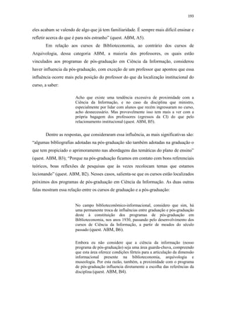 193
eles acabam se valendo de algo que já tem familiaridade. É sempre mais difícil ensinar e
refletir acerca do que é para nós estranho” (quest. ABM, A5).
Em relação aos cursos de Biblioteconomia, ao contrário dos cursos de
Arquivologia, dessa categoria ABM, a maioria dos professores, os quais estão
vinculados aos programas de pós-graduação em Ciência da Informação, considerou
haver influencia da pós-graduação, com exceção de um professor que apontou que essa
influência ocorre mais pela posição do professor do que da localização institucional do
curso, a saber:
Acho que existe uma tendência excessiva de proximidade com a
Ciência da Informação, e no caso da disciplina que ministro,
especialmente por lidar com alunos que recém ingressaram no curso,
acho desnecessário. Mas provavelmente isso tem mais a ver com a
própria bagagem dos professores (egressos da CI) do que pelo
relacionamento institucional (quest. ABM, B5).
Dentre as respostas, que consideraram essa influência, as mais significativas são:
“algumas bibliografias adotadas na pós-graduação são também adotadas na graduação o
que tem propiciado o aprimoramento nas abordagens das temáticas do plano de ensino”
(quest. ABM, B3); “Porque na pós-graduação ficamos em contato com bons referenciais
teóricos, boas reflexões de pesquisas que às vezes recolocam temas que estamos
lecionando” (quest. ABM, B2). Nesses casos, salienta-se que os cursos estão localizados
próximos dos programas de pós-graduação em Ciência da Informação. As duas outras
falas mostram essa relação entre os cursos de graduação e a pós-graduação:
No campo biblioteconômico-informacional, considero que sim, há
uma permanente troca de influências entre graduação e pós-graduação
deste à constituição dos programas de pós-graduação em
Biblioteconomia, nos anos 1930, passando pelo desenvolvimento dos
cursos de Ciência da Informação, a partir de meados do século
passado (quest. ABM, B6).
Embora eu não considere que a ciência da informação (nosso
programa de pós-graduação) seja uma área guarda-chuva, compreendo
que esta área oferece condições férteis para a articulação da dimensão
informacional presente na biblioteconomia, arquivologia e
museologia. Por esta razão, também, a proximidade com o programa
de pós-graduação influencia diretamente a escolha das referências da
disciplina (quest. ABM, B4).
 