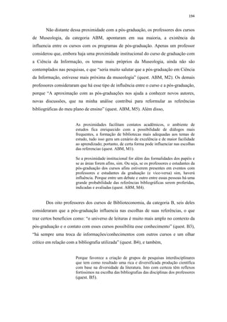 194
Não distante dessa proximidade com a pós-graduação, os professores dos cursos
de Museologia, da categoria ABM, apontaram em sua maioria, a existência da
influencia entre os cursos com os programas de pós-graduação. Apenas um professor
considerou que, embora haja uma proximidade institucional do curso de graduação com
a Ciência da Informação, os temas mais próprios da Museologia, ainda não são
contemplados nas pesquisas, e que “seria muito salutar que a pós-graduação em Ciência
da Informação, estivesse mais próxima da museologia” (quest. ABM, M2). Os demais
professores consideraram que há esse tipo de influência entre o curso e a pós-graduação,
porque “A aproximação com as pós-graduações nos ajuda a conhecer novos autores,
novas discussões, que na minha análise contribui para reformular as referências
bibliográficas do meu plano de ensino” (quest. ABM, M5). Além disso,
As proximidades facilitam contatos acadêmicos, o ambiente de
estudos fica enriquecido com a possibilidade de diálogos mais
frequentes, a formação de bibliotecas mais adequadas aos temas de
estudo, tudo isso gera um cenário de excelência e de maior facilidade
ao aprendizado; portanto, de certa forma pode influenciar nas escolhas
das referencias (quest. ABM, M1).
Se a proximidade institucional for além das formalidades dos papéis e
se as áreas forem afins, sim. Ou seja, se os professores e estudantes da
pós-graduação dos cursos afins estiverem presentes em eventos com
professores e estudantes da graduação (e vice-versa) sim, haverá
influência. Porque entre um debate e outro entre essas pessoas há uma
grande probabilidade das referências bibliográficas serem proferidas,
indicadas e avaliadas (quest. ABM, M4).
Dos oito professores dos cursos de Biblioteconomia, da categoria B, seis deles
consideraram que a pós-graduação influencia nas escolhas de suas referências, o que
traz certos benefícios como: “o universo de leituras é muito mais amplo no contexto da
pós-graduação e o contato com esses cursos possibilita esse conhecimento” (quest. B3),
“há sempre uma troca de informações/conhecimentos com outros cursos e um olhar
crítico em relação com a bibliografia utilizada” (quest. B4), e também,
Porque favorece a criação de grupos de pesquisas interdisciplinares
que tem como resultado uma rica e diversificada produção científica
com base na diversidade da literatura. Isto com certeza têm reflexos
fortíssimos na escolha das bibliografias das disciplinas dos professores
(quest. B5).
 
