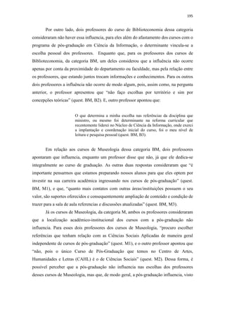 195
Por outro lado, dois professores do curso de Biblioteconomia dessa categoria
consideraram não haver essa influencia, para eles além do afastamento dos cursos com o
programa de pós-graduação em Ciência da Informação, o determinante vincula-se a
escolha pessoal dos professores. Enquanto que, para os professores dos cursos de
Biblioteconomia, da categoria BM, um deles considerou que a influência não ocorre
apenas por conta da proximidade do departamento ou faculdade, mas pela relação entre
os professores, que estando juntos trocam informações e conhecimentos. Para os outros
dois professores a influência não ocorre de modo algum, pois, assim como, na pergunta
anterior, o professor apresentou que “não faço escolhas por território e sim por
concepções teóricas” (quest. BM, B2). E, outro professor apontou que:
O que determina a minha escolha nas referências da disciplina que
ministro, ou mesmo foi determinante na reforma curricular que
recentemente liderei no Núcleo de Ciência da Informação, onde exerci
a implantação e coordenação inicial do curso, foi o meu nível de
leitura e pesquisa pessoal (quest. BM, B3).
Em relação aos cursos de Museologia dessa categoria BM, dois professores
apontaram que influencia, enquanto um professor disse que não, já que ele dedica-se
integralmente ao curso de graduação. As outras duas respostas consideraram que “é
importante pensarmos que estamos preparando nossos alunos para que eles optem por
investir na sua carreira acadêmica ingressando nos cursos de pós-graduação” (quest.
BM, M1), e que, “quanto mais contatos com outras áreas/instituições possuem o seu
valor, são suportes oferecidos e consequentemente ampliação de conteúdo e condição de
trazer para a sala de aula referencias e discussões atualizadas” (quest. BM, M3).
Já os cursos de Museologia, da categoria M, ambos os professores consideraram
que a localização acadêmico-institucional dos cursos com a pós-graduação não
influencia. Para esses dois professores dos cursos de Museologia, “procuro escolher
referências que tenham relação com as Ciências Sociais Aplicadas de maneira geral
independente de cursos de pós-graduação” (quest. M1), e o outro professor apontou que
“não, pois o único Curso de Pós-Graduação que temos no Centro de Artes,
Humanidades e Letras (CAHL) é o de Ciências Sociais” (quest. M2). Dessa forma, é
possível perceber que a pós-graduação não influencia nas escolhas dos professores
desses cursos de Museologia, mas que, de modo geral, a pós-graduação influencia, visto
 