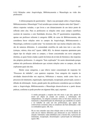 197
4.4.4 Relações entre Arquivologia, Biblioteconomia e Museologia na visão dos
professores
A última pergunta do questionário – Qual a sua percepção sobre a Arquivologia,
Biblioteconomia e Museologia? Você acredita que existam relações entre elas? Quais? –
obteve respostas variadas, o que levou a um distanciamento de um único ponto de
reflexão entre elas. Para os professores as relações entre esses campos científicos
ocorrem de maneiras e com finalidades diversas. Dos 47 questionários respondidos,
apenas um professor referente à categoria ABM, do curso de Biblioteconomia, não
considerou haver relações entre os campos da Arquivologia, Biblioteconomia e
Museologia, conforme se pode notar: “no momento não vejo muitas relações entre elas,
são de natureza diferentes. A comunidade científica de cada área tem o seu ethos
(crenças, valores, ética etc)” (quest. ABM, B2). As demais respostas apontaram para
algum tipo de relação entre os campos, e foram concentradas em nove categorias
distintas, as quais foram criadas a partir da leitura da revisão de literatura e das respostas
dos próprios professores. A categoria “Sem explicação” foi assim denominada porque
embora três professores defendessem que existem relações entre os campos, eles não
explicaram quais são elas.
Dentre essas categorias, a que obteve maior concentração de respostas foi
“Processos de trabalho”, com quatorze respostas. Essa categoria diz respeito às
atividades desenvolvidas nos arquivos, bibliotecas e museus, tendo como foco os
processos de tratamento, organização, representação, recuperação, preservação, acesso e
difusão da informação. Assim, grande parte dos professores considerou que as relações
entre a Arquivologia, Biblioteconomia e Museologia desenvolvem-se a partir dessas
práticas, conforme se pode perceber em algumas falas, aqui, expostas:
A minha percepção a respeito das três áreas é que elas, apesar de
terem um objeto de estudo em comum, a informação, são
independentes. As relações existentes entre as três áreas situam-se no
tratamento e disponibilização da informação que atenderão ao usuário
e no trabalho de cada um dos profissionais, que apesar das
controvérsias existentes entre os estudiosos são bem delineados e não
se confundem (quest. AB, A2).
Há no meu entender uma clara relação entre as três áreas, apesar de
cada um ter objetos diferentes que demarcam as suas fronteiras de
atuação. Entretanto, todas trabalham com o mesmo fim, o processo de
tratamento, recuperação, disseminação e preservação da informação
(quest. B6).
 