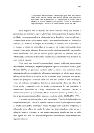 198
Arquivologia, Biblioteconomia e Museologia, para mim, são ciências
afins. Todas têm em comum uma tradição milenar, suas funções se
relacionam com a preservação e a organização do acervo com o
objetivo de torná-lo disponível para pesquisa, o que é de fundamental
importância para a produção de conhecimentos (quest. BM, M1).
Essas respostas vão ao encontro das ideias Homulus (1990), que defende a
proximidade das instituições arquivos, bibliotecas e museus por meio de algumas dessas
atividades comuns como coletar e salvaguardar parte da cultura, gerenciar coleções e
fornecer acesso a elas, o que conduz, assim, a uma aproximação entre as “instituições
coletoras”, e a formação da imagem de um espectro, ou contínuo, onde as bibliotecas e
os museus se situam na extremidade e os arquivos na posição intermediária dessa
imagem. Para o autor, a imagem desse espectro não configura uma rigidez nas posições
dessas instituições, visto que os arquivos podem aproximar de qualquer uma das
extremidades, assim como as bibliotecas e os museus podem se sentir mais à vontade na
outra ponta do espectro.
Além disso, tais instituições compartilham também problemas comuns como
armazenagem, conservação, programação pública e gestão de coleções. Todavia, para
Homulus (1990), tais problemas superarão cada vez mais as suas diferenças como:
natureza das coleções, conteúdo das informações, automação e o público a que servem,
pois apesar das diferenças de aplicação e de técnicas de gerenciamento de informações,
muitos dos princípios e soluções serão cada vez mais comuns a essas instituições.
Tendo em vista essa superação de fronteiras, o autor encoraja a busca de soluções de
forma aberta e cooperativa entre os órgãos representativos de cada instituição, a
International Federation of Library Associations and institutions (IFLA), o
International Council of Museums (ICOM) e o Internation Council of Archives (ICA) a
fim de que possam realizar melhores ligações e beneficiar a todos (HOMULUS, 1990).
A segunda categoria que obteve mais respostas foi “Conceito de informação e/ou
campo da informação”, com onze respostas, em que se teve a citação explícita do objeto
de estudo como sendo a informação: “minha percepção sobre cada área compreende a
informação como objeto de estudo de todas elas, diferenciando-se pelas teorias e
aplicações técnicas pertinentes a cada suporte documental tomado por base em cada
área” (quest. AB, B2). Essa proximidade por meio da informação ocorre também nas
seguintes citações:
 
