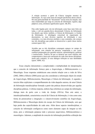 199
A relação acontece a partir da Ciência (singular mesmo) da
Informação. As vejo como áreas de atuação (profissões) dessa ciência.
Há uma particularidade do “documento” nessas áreas de atuação, mas
uma similaridade que surge no conceito de informação: registro, algo
palpável, coisa, estruturas significantes (quest. AB, B1).
Elas estão ligadas pelo viés da informação como base mais forte em
todas, e sob um guarda-chuva denominado Ciências da Informação
(no plural), que inclui, também, a Ciência da Informação e a Gestão
da Informação. A abordagem conceitual de organização de
documentos, os mais diversos suportes de informação e seus
conteúdos, e os mais diversos artefatos e seus conteúdos, são comuns
nas três disciplinas que podem se desenvolver a partir desse núcleo
comum (quest. B5).
Acredito que as três disciplinas comungam espaços no campo da
informação, com relações de parceria, cooperação e, por vezes,
conflitos perpassados por questões teóricas, epistemológicas, políticas
e institucionais. Todavia, há que se destacar que essas relações não
comprometem a busca por autonomia de cada uma dessas disciplinas:
muito pelo contrário, os seus diálogos reforçam as suas identidades
(quest. ABM, A2).
Essas citações demonstram a complexidade e multiplicidade de interpretações
que o conceito de informação fornece para a Arquivologia, a Biblioteconomia e a
Museologia. Essas respostas estabelecem uma estreita relação com a visão de Silva
(2002, 2006) e Ribeiro (2004) posto que eles consideram a informação objeto de estudo
da Arquivologia, Biblioteconomia, Museologia e Ciência da Informação. A segunda e
terceira falas explicitam o compartilhamento da visão daqueles autores, de uma Ciência
da Informação transdisciplinar formada a partir das práticas desenvolvidas por aquelas
disciplinas práticas. A última resposta, embora faça referência ao campo da informação,
dialoga mais de perto com a visão de Araújo (2011a). Para este autor, a
interdisciplinaridade, característica crucial da Ciência da Informação, é vista como uma
forma de potencializar a integração e o desenvolvimento científico da Arquivologia,
Biblioteconomia e Museologia dentro do escopo da Ciência da Informação, sem que
haja perda das especificidades de cada uma. Além desse aspecto interdisciplinar, o
conceito de informação configura-se como outro elemento capaz de integrar as três
áreas, pois a informação perpassa todo o processo arquivístico, biblioteconômico e
museológico. Ademais, a amplitude do conceito de informação possibilita a diluição das
 