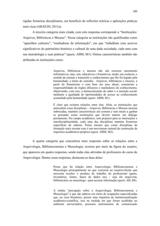 200
rígidas fronteiras disciplinares, em benefício de reflexões teóricas e aplicações práticas
mais ricas (ARAÚJO, 2011a).
A terceira categoria mais citada, com oito respostas corresponde a “Instituições:
Arquivos, Bibliotecas e Museus”. Nessa categoria as instituições são qualificadas como
“aparelhos culturais”, “mediadoras da informação”, em que “trabalham com acervos
significativos do patrimônio histórico e cultural de uma dada sociedade, cada uma com
sua metodologia e suas práticas” (quest. ABM, M1). Outras características também são
atribuídas às instituições como:
Arquivos, bibliotecas e museus não são recursos meramente
informativos, mas, sim, educativos e formativos, tendo, em essência, o
sentido de ensinar e transmitir o conhecimento que lhe foi legado pela
humanidade, a título de custodia. Arquivos, bibliotecas e museus, a
partir do Iluminismo e com base em seus ideais, assumiram a
responsabilidade de órgãos difusores e mediadores do conhecimento,
objetivando, com isso, a democratização do saber e a inserção social,
mediante a igualdade de oportunidades de acesso ao conhecimento
acumulado pela humanidade (quest. ABM, B1).
É claro que existem relações entre elas. Aliás, as instituições que
antecedem essas disciplinas – Arquivos, Bibliotecas e Museus nascem
imbricadas, mantém características em comum e tem muito a ganhar
se pensadas como instituições que devem manter um diálogo
permanente. No campo acadêmico, sem prejuízo para as interseções e
interdisciplinaridade, cada uma das disciplinas mantém fronteiras
específicas de saberes. Penso mesmo que como disciplinas de
formação mais recente esse é um movimento natural de construção de
requisitos acadêmicos próprios (quest. ABM, M2).
A quarta categoria que concentrou mais respostas sobre as relações entre a
Arquivologia, Biblioteconomia e Museologia, ocorreu por meio da figura do usuário,
que apareceu em quatro respostas, sendo todas elas advindas de professores do curso de
Arquivologia. Dentre essas respostas, destacam-se duas delas:
Penso que há relação entre Arquivologia, Biblioteconomia e
Museologia principalmente no que concerne ao usuário/cliente que
necessita receber o produto do trabalho do profissional (guias,
inventários, fontes, bases de dados etc) - seja ele arquivista,
bibliotecário ou museólogo - para acessar informação (quest. AB, B4).
A minha “percepção sobre a Arquivologia, Biblioteconomia e
Museologia” é que são saberes em torno de ocupações especializadas
que, no caso brasileiro, possui uma trajetória de institucionalização
acadêmico-científica, isso na medida em que foram acolhidas no
ambiente universitário, possuem instrumentos de comunicação
 