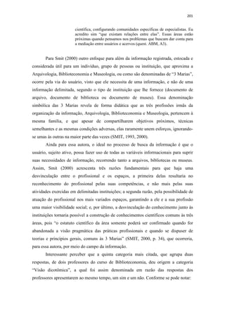 201
científica, configurando comunidades específicas de especialistas. Eu
acredito sim “que existam relações entre elas”. Essas áreas estão
próximas quando pensamos nos problemas que buscam dar conta para
a mediação entre usuários e acervos (quest. ABM, A3).
Para Smit (2000) outro enfoque para além da informação registrada, estocada e
considerada útil para um indivíduo, grupo de pessoas ou instituição, que aproxima a
Arquivologia, Biblioteconomia e Museologia, ou como são denominadas de “3 Marias”,
ocorre pela via do usuário, visto que ele necessita de uma informação, e não de uma
informação delimitada, segundo o tipo de instituição que lhe fornece (documento de
arquivo, documento de biblioteca ou documento de museu). Essa denominação
simbólica das 3 Marias revela de forma didática que as três profissões irmãs da
organização da informação, Arquivologia, Biblioteconomia e Museologia, pertencem à
mesma família, e que apesar de compartilharem objetivos próximos, técnicas
semelhantes e as mesmas condições adversas, elas raramente unem esforços, ignorando-
se umas às outras na maior parte das vezes (SMIT, 1993, 2000).
Ainda para essa autora, o ideal no processo de busca da informação é que o
usuário, sujeito ativo, possa fazer uso de todas as variáveis informacionais para suprir
suas necessidades de informação, recorrendo tanto a arquivos, bibliotecas ou museus.
Assim, Smit (2000) acrescenta três razões fundamentais para que haja uma
desvinculação entre o profissional e os espaços, a primeira delas resultaria no
reconhecimento do profissional pelas suas competências, e não mais pelas suas
atividades exercidas em delimitadas instituições; a segunda razão, pela possibilidade de
atuação do profissional nos mais variados espaços, garantindo a ele e a sua profissão
uma maior visibilidade social; e, por último, a desvinculação do conhecimento junto às
instituições tornaria possível a construção de conhecimentos científicos comuns às três
áreas, pois “o estatuto científico da área somente poderá ser confirmado quando for
abandonada a visão pragmática das práticas profissionais e quando se dispuser de
teorias e princípios gerais, comuns às 3 Marias” (SMIT, 2000, p. 34), que ocorreria,
para essa autora, por meio do campo da informação.
Interessante perceber que a quinta categoria mais citada, que agrupa duas
respostas, de dois professores do curso de Biblioteconomia, deu origem a categoria
“Visão dicotômica”, a qual foi assim denominada em razão das respostas dos
professores apresentarem ao mesmo tempo, um sim e um não. Conforme se pode notar:
 