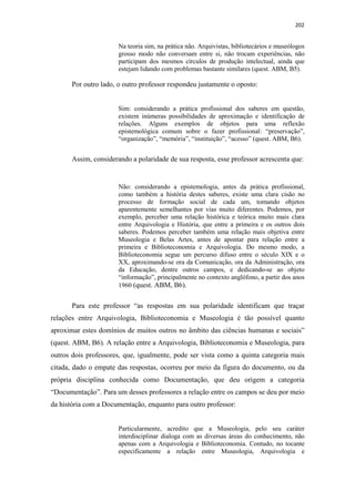 202
Na teoria sim, na prática não. Arquivistas, bibliotecários e museólogos
grosso modo não conversam entre si, não trocam experiências, não
participam dos mesmos círculos de produção intelectual, ainda que
estejam lidando com problemas bastante similares (quest. ABM, B5).
Por outro lado, o outro professor respondeu justamente o oposto:
Sim: considerando a prática profissional dos saberes em questão,
existem inúmeras possibilidades de aproximação e identificação de
relações. Alguns exemplos de objetos para uma reflexão
epistemológica comum sobre o fazer profissional: “preservação”,
“organização”, “memória”, “instituição”, “acesso” (quest. ABM, B6).
Assim, considerando a polaridade de sua resposta, esse professor acrescenta que:
Não: considerando a epistemologia, antes da prática profissional,
como também a história destes saberes, existe uma clara cisão no
processo de formação social de cada um, tomando objetos
aparentemente semelhantes por vias muito diferentes. Podemos, por
exemplo, perceber uma relação histórica e teórica muito mais clara
entre Arquivologia e História, que entre a primeira e os outros dois
saberes. Podemos perceber também uma relação mais objetiva entre
Museologia e Belas Artes, antes de apontar para relação entre a
primeira e Biblioteconomia e Arquivologia. Do mesmo modo, a
Biblioteconomia segue um percurso difuso entre o século XIX e o
XX, aproximando-se ora da Comunicação, ora da Administração, ora
da Educação, dentre outros campos, e dedicando-se ao objeto
“informação”, principalmente no contexto anglófono, a partir dos anos
1960 (quest. ABM, B6).
Para este professor “as respostas em sua polaridade identificam que traçar
relações entre Arquivologia, Biblioteconomia e Museologia é tão possível quanto
aproximar estes domínios de muitos outros no âmbito das ciências humanas e sociais”
(quest. ABM, B6). A relação entre a Arquivologia, Biblioteconomia e Museologia, para
outros dois professores, que, igualmente, pode ser vista como a quinta categoria mais
citada, dado o empate das respostas, ocorreu por meio da figura do documento, ou da
própria disciplina conhecida como Documentação, que deu origem a categoria
“Documentação”. Para um desses professores a relação entre os campos se deu por meio
da história com a Documentação, enquanto para outro professor:
Particularmente, acredito que a Museologia, pelo seu caráter
interdisciplinar dialoga com as diversas áreas do conhecimento, não
apenas com a Arquivologia e Biblioteconomia. Contudo, no tocante
especificamente a relação entre Museologia, Arquivologia e
 