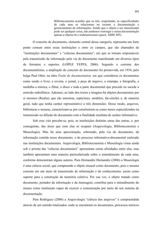 203
Biblioteconomia acredito que as três, respeitando, as especificidades
de cada uma se relacionam no tocante a documentação e
gerenciamento de informações. Sendo que o objeto a ser musealizado
pode ser qualquer coisa, não podemos restringir a nossa documentação
apenas a objetos bi e tridimensionais (quest. ABM, M5).
O conceito de documento, elemento central dessa categoria, representa um forte
ponto comum entre essas instituições e entre os campos, que são chamados de
“instituições documentais” e “ciências documentais”, em que se tornam responsáveis
pela transmissão da informação pela via do documento manifestado em diversos tipos
de formatos e suportes (LÓPEZ YEPES, 2006). Segundo a corrente dos
documentalistas, a ampliação do conceito de documento foi promovida, em 1934, pelo
belga Paul Otlet, na obra Traité de documentation, em que considerou os documentos
como sendo o livro, a revista, o jornal, a peça de arquivo, a estampa, a fotografia, a
medalha a música, o filme, o disco e toda a parte documental que precede ou sucede a
emissão radiofônica. Ademais, ao lado dos textos e imagens há objetos documentais por
si mesmos (Realia), que são amostras, espécimes, modelos, fac-símiles e, de maneira
geral, tudo que tenha caráter representativo a três dimensões. Desse modo, arquivos,
bibliotecas e museus, caracterizam-se por constituírem-se como meios especializados na
transmissão ou difusão do documento com a finalidade imediata de caráter informativo.
Sob esse viés percebe-se, pois, as instituições distintas umas das outras, e, por
conseguinte, das áreas que com elas se ocupam (Arquivologia, Biblioteconomia e
Museologia). Mas há uma aproximação, sobretudo, pela via do documento, da
informação contida nesse documento, e do processo informativo-documental realizado
nas instituições documentais. Arquivologia, Biblioteconomia e Museologia vistas ainda
sob o prisma das “ciências documentais” apresentam certas afinidades entre elas, mas
também apresentam uma maneira particularizada sobre o entendimento de cada uma,
conforme demonstram alguns autores. Para Hernandéz Hernandéz (2006) a Museologia
é uma ciência social, que compreende o objeto museal como documento, pois o mesmo
consiste em um meio de transmissão de informação e do conhecimento, assim como
suporte para a construção da memória coletiva. Por sua vez, o objeto tratado como
documento, portador da informação e da mensagem, contribui para o entendimento do
museu como instituição capaz de exercer a comunicação por meio de seu sistema de
documentação.
Para Rodríguez (2006) a Arquivologia “ciência dos arquivos” é compreendida
através de um sentido totalizador, onde se encontram os documentos, processos teóricos
 