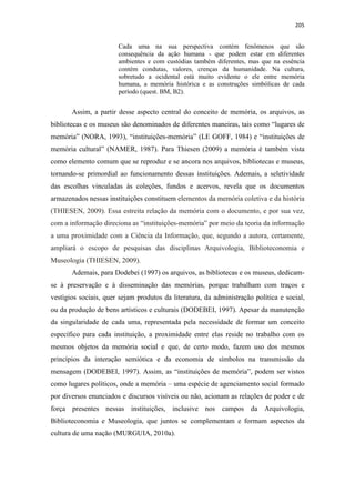 205
Cada uma na sua perspectiva contém fenômenos que são
consequência da ação humana - que podem estar em diferentes
ambientes e com custódias também diferentes, mas que na essência
contém condutas, valores, crenças da humanidade. Na cultura,
sobretudo a ocidental está muito evidente o ele entre memória
humana, a memória histórica e as construções simbólicas de cada
período (quest. BM, B2).
Assim, a partir desse aspecto central do conceito de memória, os arquivos, as
bibliotecas e os museus são denominados de diferentes maneiras, tais como “lugares de
memória” (NORA, 1993), “instituições-memória” (LE GOFF, 1984) e “instituições de
memória cultural” (NAMER, 1987). Para Thiesen (2009) a memória é também vista
como elemento comum que se reproduz e se ancora nos arquivos, bibliotecas e museus,
tornando-se primordial ao funcionamento dessas instituições. Ademais, a seletividade
das escolhas vinculadas às coleções, fundos e acervos, revela que os documentos
armazenados nessas instituições constituem elementos da memória coletiva e da história
(THIESEN, 2009). Essa estreita relação da memória com o documento, e por sua vez,
com a informação direciona as “instituições-memória” por meio da teoria da informação
a uma proximidade com a Ciência da Informação, que, segundo a autora, certamente,
ampliará o escopo de pesquisas das disciplinas Arquivologia, Biblioteconomia e
Museologia (THIESEN, 2009).
Ademais, para Dodebei (1997) os arquivos, as bibliotecas e os museus, dedicam-
se à preservação e à disseminação das memórias, porque trabalham com traços e
vestígios sociais, quer sejam produtos da literatura, da administração política e social,
ou da produção de bens artísticos e culturais (DODEBEI, 1997). Apesar da manutenção
da singularidade de cada uma, representada pela necessidade de formar um conceito
específico para cada instituição, a proximidade entre elas reside no trabalho com os
mesmos objetos da memória social e que, de certo modo, fazem uso dos mesmos
princípios da interação semiótica e da economia de símbolos na transmissão da
mensagem (DODEBEI, 1997). Assim, as “instituições de memória”, podem ser vistos
como lugares políticos, onde a memória – uma espécie de agenciamento social formado
por diversos enunciados e discursos visíveis ou não, acionam as relações de poder e de
força presentes nessas instituições, inclusive nos campos da Arquivologia,
Biblioteconomia e Museologia, que juntos se complementam e formam aspectos da
cultura de uma nação (MURGUIA, 2010a).
 