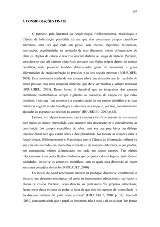 207
5. CONSIDERAÇÕES FINAIS
O percurso pela literatura da Arquivologia, Biblioteconomia, Museologia e
Ciência da Informação possibilita afirmar que elas constituem campos científicos
diferentes, uma vez que cada um possui suas marcas, trajetórias, influências,
motivações, peculiaridades na produção de seus discursos, modos diferenciados de
olhar os objetos de estudo e desenvolvimento distinto ao longo da história. Portanto,
considera-se que tais campos científicos possuem sua lógica própria dentro do mundo
científico, onde possuem também diferenciados graus de autonomia e graus
diferenciados de reação/refração às pressões e às leis sociais externas (BOURDIEU,
2003). Essa autonomia conferida aos campos não é um elemento que foi recebido de
modo passivo, mas uma conquista histórica, que deve ser mantida e sempre renovada
(BOURDIEU, 2003). Dessa forma, é desejável que os integrantes dos campos
científicos, mantenham-se sempre vigilantes às mudanças do campo em que estão
inseridos, visto que “um cientista é a materialização de um campo científico e as suas
estruturas cognitivas são homólogas a estruturas do campo, e, por isso, constantemente
ajustadas às expectativas inscritas no campo” (BOURDIEU, 2003, p.62).
Embora, em alguns momentos, esses campos científicos possam se entrecruzar
com maior ou menor intensidade, esse encontro não descaracteriza o entendimento da
constituição dos campos específicos do saber, uma vez que para haver um diálogo
interdisciplinar tem que existir antes a disciplinaridade. No tocante às relações entre a
Arquivologia, Biblioteconomia e Museologia com a Ciência da Informação, salienta-se
que elas são marcadas em momentos diferentes e de maneiras diferentes, o que produz,
por conseguinte, efeitos diferenciados em cada um desses campos. Tais efeitos
relacionam-se a um poder fluido e dinâmico, que perpassa todos os lugares, indivíduos e
sociedades, inclusive os contextos científicos, sem os quais essa dimensão do poder
seria uma completa abstração (FOUCAULT, 2010).
Os efeitos do poder repercutem também na produção discursiva, constituindo o
discurso um elemento estratégico, tal como os instrumentos educacionais, currículos e
planos de ensino. Portanto, nessa direção, os professores “os próprios intelectuais,
fazem parte desse sistema de poder, a ideia de que eles são agentes da ‘consciência’ e
do discurso também faz parte desse sistema” (FOUCAULT, 2010, p. 39). Foucault
(2010) acrescenta ainda que o papel do intelectual não é mais o de se colocar "um pouco
 