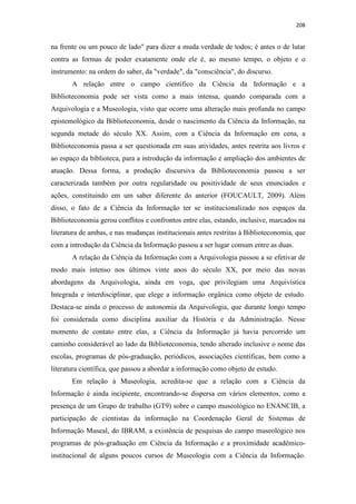208
na frente ou um pouco de lado" para dizer a muda verdade de todos; é antes o de lutar
contra as formas de poder exatamente onde ele é, ao mesmo tempo, o objeto e o
instrumento: na ordem do saber, da "verdade", da "consciência", do discurso.
A relação entre o campo científico da Ciência da Informação e a
Biblioteconomia pode ser vista como a mais intensa, quando comparada com a
Arquivologia e a Museologia, visto que ocorre uma alteração mais profunda no campo
epistemológico da Biblioteconomia, desde o nascimento da Ciência da Informação, na
segunda metade do século XX. Assim, com a Ciência da Informação em cena, a
Biblioteconomia passa a ser questionada em suas atividades, antes restrita aos livros e
ao espaço da biblioteca, para a introdução da informação e ampliação dos ambientes de
atuação. Dessa forma, a produção discursiva da Biblioteconomia passou a ser
caracterizada também por outra regularidade ou positividade de seus enunciados e
ações, constituindo em um saber diferente do anterior (FOUCAULT, 2009). Além
disso, o fato de a Ciência da Informação ter se institucionalizado nos espaços da
Biblioteconomia gerou conflitos e confrontos entre elas, estando, inclusive, marcados na
literatura de ambas, e nas mudanças institucionais antes restritas à Biblioteconomia, que
com a introdução da Ciência da Informação passou a ser lugar comum entre as duas.
A relação da Ciência da Informação com a Arquivologia passou a se efetivar de
modo mais intenso nos últimos vinte anos do século XX, por meio das novas
abordagens da Arquivologia, ainda em voga, que privilegiam uma Arquivística
Integrada e interdisciplinar, que elege a informação orgânica como objeto de estudo.
Destaca-se ainda o processo de autonomia da Arquivologia, que durante longo tempo
foi considerada como disciplina auxiliar da História e da Administração. Nesse
momento de contato entre elas, a Ciência da Informação já havia percorrido um
caminho considerável ao lado da Biblioteconomia, tendo alterado inclusive o nome das
escolas, programas de pós-graduação, periódicos, associações científicas, bem como a
literatura científica, que passou a abordar a informação como objeto de estudo.
Em relação à Museologia, acredita-se que a relação com a Ciência da
Informação é ainda incipiente, encontrando-se dispersa em vários elementos, como a
presença de um Grupo de trabalho (GT9) sobre o campo museológico no ENANCIB, a
participação de cientistas da informação na Coordenação Geral de Sistemas de
Informação Museal, do IBRAM, a existência de pesquisas do campo museológico nos
programas de pós-graduação em Ciência da Informação e a proximidade acadêmico-
institucional de alguns poucos cursos de Museologia com a Ciência da Informação.
 