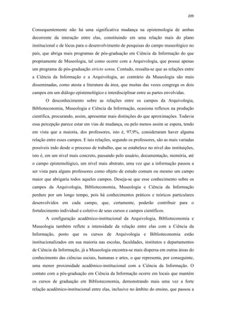 209
Consequentemente não há uma significativa mudança na epistemologia de ambas
decorrente da interação entre elas, constituindo em uma relação mais do plano
institucional e de lócus para o desenvolvimento de pesquisas do campo museológico no
país, que abriga mais programas de pós-graduação em Ciência da Informação do que
propriamente de Museologia, tal como ocorre com a Arquivologia, que possui apenas
um programa de pós-graduação stricto sensu. Contudo, ressalta-se que as relações entre
a Ciência da Informação e a Arquivologia, ao contrário da Museologia são mais
disseminadas, como atesta a literatura da área, que muitas das vezes congrega os dois
campos em um diálogo epistemológico e interdisciplinar entre as partes envolvidas.
O desconhecimento sobre as relações entre os campos da Arquivologia,
Biblioteconomia, Museologia e Ciência da Informação, ocasiona reflexos na produção
científica, procurando, assim, apresentar mais distinções do que aproximações. Todavia
essa percepção parece estar em vias de mudança, ou pelo menos assim se espera, tendo
em vista que a maioria, dos professores, isto é, 97,9%, consideraram haver alguma
relação entre esses campos. E tais relações, segundo os professores, são as mais variadas
possíveis indo desde o processo de trabalho, que se estabelece no nível das instituições,
isto é, em um nível mais concreto, passando pelo usuário, documentação, memória, até
o campo epistemológico, um nível mais abstrato, uma vez que a informação passou a
ser vista para alguns professores como objeto de estudo comum ou mesmo um campo
maior que abrigaria todos aqueles campos. Deseja-se que esse conhecimento sobre os
campos da Arquivologia, Biblioteconomia, Museologia e Ciência da Informação
perdure por um longo tempo, pois há conhecimentos práticos e teóricos particulares
desenvolvidos em cada campo, que, certamente, poderão contribuir para o
fortalecimento individual e coletivo de seus cursos e campos científicos.
A configuração acadêmico-institucional da Arquivologia, Biblioteconomia e
Museologia também reflete a intensidade da relação entre elas com a Ciência da
Informação, posto que os cursos de Arquivologia e Biblioteconomia estão
institucionalizados em sua maioria nas escolas, faculdades, institutos e departamentos
de Ciência da Informação, já a Museologia encontra-se mais dispersa em outras áreas do
conhecimento das ciências sociais, humanas e artes, o que representa, por conseguinte,
uma menor proximidade acadêmico-institucional com a Ciência da Informação. O
contato com a pós-graduação em Ciência da Informação ocorre em locais que mantém
os cursos de graduação em Biblioteconomia, demonstrando mais uma vez a forte
relação acadêmico-institucional entre elas, inclusive no âmbito do ensino, que passou a
 