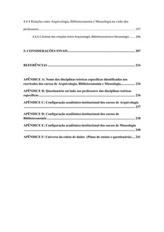 4.4.4 Relações entre Arquivologia, Biblioteconomia e Museologia na visão dos
professores.................................................................................................................... 197
4.4.4.1 Síntese das relações entre Arquivologia, Biblioteconomia e Museologia ........ 206
5. CONSIDERAÇÕES FINAIS................................................................................. 207
REFERÊNCIAS ......................................................................................................... 216
APÊNDICE A: Nome das disciplinas teóricas específicas identificadas nos
currículos dos cursos de Arquivologia, Biblioteconomia e Museologia................. 234
APÊNDICE B: Questionário enviado aos professores das disciplinas teóricas
específicas .................................................................................................................... 236
APÊNDICE C: Configuração acadêmico-institucional dos cursos de Arquivologia
...................................................................................................................................... 237
APÊNDICE D: Configuração acadêmico-institucional dos cursos de
Biblioteconomia .......................................................................................................... 238
APÊNDICE E: Configuração acadêmico-institucional dos cursos de Museologia
...................................................................................................................................... 240
APÊNDICE F: Universo da coleta de dados (Plano de ensino e questionário) ... 241
 