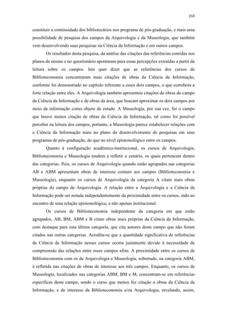 210
constituir a continuidade dos bibliotecários nos programa de pós-graduação, e mais uma
possibilidade de pesquisa dos campos da Arquivologia e da Museologia, que também
vem desenvolvendo suas pesquisas na Ciência da Informação e em outros campos.
Os resultados desta pesquisa, da análise das citações das referências contidas nos
planos de ensino e no questionário apontaram para essas percepções extraídas a partir da
leitura sobre os campos. Isto quer dizer que as referências dos cursos de
Biblioteconomia concentraram mais citações de obras da Ciência da Informação,
conforme foi demonstrado no capítulo referente a esses dois campos, o que corrobora a
forte relação entre eles. A Arquivologia também apresentou citações de obras do campo
da Ciência da Informação e de obras da área, que buscam aproximar os dois campos por
meio da informação como objeto de estudo. A Museologia, por sua vez, foi o campo
que houve menos citação de obras da Ciência da Informação, tal como foi possível
perceber na leitura dos campos, portanto, a Museologia parece estabelecer relações com
a Ciência da Informação mais no plano do desenvolvimento de pesquisas em seus
programas de pós-graduação, do que no nível epistemológico entre os campos.
Quanto à configuração acadêmico-institucional, os cursos de Arquivologia,
Biblioteconomia e Museologia tendem a refletir o cenário, os quais pertencem dentro
das categorias. Pois, os cursos de Arquivologia quando estão agrupados nas categorias
AB e ABM apresentam obras de interesse comum aos campos (Biblioteconomia e
Museologia), enquanto os cursos de Arquivologia da categoria A citam mais obras
próprias do campo da Arquivologia. A relação entre a Arquivologia e a Ciência da
Informação pode ser notada independentemente da proximidade entre os cursos, indo ao
encontro de uma relação epistemológica, e não apenas institucional.
Os cursos de Biblioteconomia independente da categoria em que estão
agrupados, AB, BM, ABM e B citam obras mais próprias da Ciência da Informação,
com destaque para esta última categoria, que cita autores deste campo que não foram
citados nas outras categorias. Acredita-se que a quantidade significativa de referências
da Ciência da Informação nesses cursos ocorra justamente devido à necessidade de
compreensão das relações entre esses campos afins. A proximidade entre os cursos de
Biblioteconomia com os de Arquivologia e Museologia, sobretudo, na categoria ABM,
é refletida nas citações de obras de interesse aos três campos. Enquanto, os cursos de
Museologia, localizados nas categorias ABM, BM e M, concentram-se em referências
específicas deste campo, sendo o curso que menos fez citação a obras da Ciência da
Informação, e de interesse da Biblioteconomia e/ou Arquivologia, revelando, assim,
 