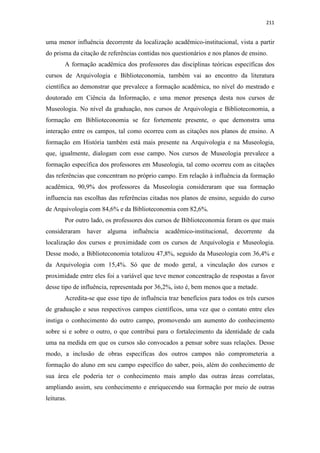 211
uma menor influência decorrente da localização acadêmico-institucional, vista a partir
do prisma da citação de referências contidas nos questionários e nos planos de ensino.
A formação acadêmica dos professores das disciplinas teóricas específicas dos
cursos de Arquivologia e Biblioteconomia, também vai ao encontro da literatura
científica ao demonstrar que prevalece a formação acadêmica, no nível do mestrado e
doutorado em Ciência da Informação, e uma menor presença desta nos cursos de
Museologia. No nível da graduação, nos cursos de Arquivologia e Biblioteconomia, a
formação em Biblioteconomia se fez fortemente presente, o que demonstra uma
interação entre os campos, tal como ocorreu com as citações nos planos de ensino. A
formação em História também está mais presente na Arquivologia e na Museologia,
que, igualmente, dialogam com esse campo. Nos cursos de Museologia prevalece a
formação específica dos professores em Museologia, tal como ocorreu com as citações
das referências que concentram no próprio campo. Em relação à influência da formação
acadêmica, 90,9% dos professores da Museologia consideraram que sua formação
influencia nas escolhas das referências citadas nos planos de ensino, seguido do curso
de Arquivologia com 84,6% e da Biblioteconomia com 82,6%.
Por outro lado, os professores dos cursos de Biblioteconomia foram os que mais
consideraram haver alguma influência acadêmico-institucional, decorrente da
localização dos cursos e proximidade com os cursos de Arquivologia e Museologia.
Desse modo, a Biblioteconomia totalizou 47,8%, seguido da Museologia com 36,4% e
da Arquivologia com 15,4%. Só que de modo geral, a vinculação dos cursos e
proximidade entre eles foi a variável que teve menor concentração de respostas a favor
desse tipo de influência, representada por 36,2%, isto é, bem menos que a metade.
Acredita-se que esse tipo de influência traz benefícios para todos os três cursos
de graduação e seus respectivos campos científicos, uma vez que o contato entre eles
instiga o conhecimento do outro campo, promovendo um aumento do conhecimento
sobre si e sobre o outro, o que contribui para o fortalecimento da identidade de cada
uma na medida em que os cursos são convocados a pensar sobre suas relações. Desse
modo, a inclusão de obras específicas dos outros campos não comprometeria a
formação do aluno em seu campo específico do saber, pois, além do conhecimento de
sua área ele poderia ter o conhecimento mais amplo das outras áreas correlatas,
ampliando assim, seu conhecimento e enriquecendo sua formação por meio de outras
leituras.
 