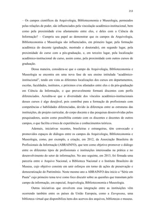 213
– Os campos científicos da Arquivologia, Biblioteconomia e Museologia, permeados
pelas relações de poder, são influenciados pela vinculação acadêmico-institucional, bem
como pela proximidade e/ou afastamento entre eles, e deles com a Ciência da
Informação? – Cumpriu seu papel ao demonstrar que os campos da Arquivologia,
Biblioteconomia e Museologia são influenciados, em primeiro lugar, pela formação
acadêmica do docente (graduação, mestrado e doutorado), em segundo lugar, pela
proximidade do curso com a pós-graduação, e, em terceiro lugar, pela localização
acadêmico-institucional do curso, assim como, pela proximidade com outros cursos de
graduação.
Dessa maneira, considera-se que o campo da Arquivologia, Biblioteconomia e
Museologia se encontra em uma nova fase de seu ensino intitulada “acadêmico-
institucional”, tendo em vista as diferentes localizações dos cursos em departamentos,
escolas, faculdades, institutos, e próximos e/ou afastados entre eles e da pós-graduação
em Ciência da Informação, o que provavelmente formará discentes com perfis
diferenciados. Acredita-se que a diversidade dos vínculos acadêmico-institucionais
desses cursos é algo desejável, pois contribui para a formação de profissionais com
competências e habilidades diferenciadas, devido às diferenças entre as estruturas das
instituições, do projeto curricular, do corpo docente e das pesquisas desenvolvidas pelos
pesquisadores, assim como possibilita contato com os discentes e docentes de outros
campos, o que facilita a troca de experiências e conhecimentos teóricos.
Ademais, iniciativas recentes, brasileiras e estrangeiras, têm convocado e
promovidos espaços de diálogos entre os campos da Arquivologia, Biblioteconomia e
Museologia, como, por exemplo, a criação, em 2012, da Associação Brasileira de
Profissionais da Informação (ABRAINFO), que tem como objetivo promover o diálogo
entre os diferentes tipos de profissionais e instituições interessadas na prática e no
desenvolvimento do setor de informações. No ano seguinte, em 2013, foi firmada uma
parceria entre o Arquivo Nacional, a Biblioteca Nacional e o Instituto Brasileiro de
Museus, cujo objetivo consiste em unir esforços em torno de ações de preservação e
democratização do Patrimônio. Neste mesmo ano a ABRAINFO deu inicio a “Série em
Pauta” cujo primeiro tema teve como foco discutir sobre as questões que transitam pelo
campo da informação, em especial, Arquivologia, Biblioteconomia e Museologia.
Outras iniciativas que envolvem essa integração entre as instituições vêm
ocorrendo também entre os países da União Europeia, como a Europeana, uma
biblioteca virtual que disponibiliza itens dos acervos dos arquivos, bibliotecas e museus.
 