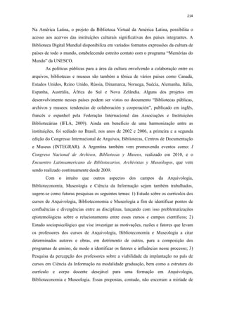 214
Na América Latina, o projeto da Biblioteca Virtual da América Latina, possibilita o
acesso aos acervos das instituições culturais significativas dos países integrantes. A
Biblioteca Digital Mundial disponibiliza em variados formatos expressões da cultura de
países de todo o mundo, estabelecendo estreito contato com o programa “Memórias do
Mundo” da UNESCO.
As políticas públicas para a área da cultura envolvendo a colaboração entre os
arquivos, bibliotecas e museus são também a tônica de vários países como Canadá,
Estados Unidos, Reino Unido, Rússia, Dinamarca, Noruega, Suécia, Alemanha, Itália,
Espanha, Austrália, África do Sul e Nova Zelândia. Alguns dos projetos em
desenvolvimento nesses países podem ser vistos no documento “Bibliotecas públicas,
archivos y museos: tendencias de colaboración y cooperación”, publicado em inglês,
francês e espanhol pela Federação Internacional das Associações e Instituições
Bibliotecárias (IFLA, 2009). Ainda em benefício de uma harmonização entre as
instituições, foi sediado no Brasil, nos anos de 2002 e 2006, a primeira e a segunda
edição do Congresso Internacional de Arquivos, Bibliotecas, Centros de Documentação
e Museus (INTEGRAR). A Argentina também vem promovendo eventos como: I
Congreso Nacional de Archivos, Bibliotecas y Museos, realizado em 2010, e o
Encuentro Latinoamericano de Bibliotecarios, Archivistas y Museólogos, que vem
sendo realizado continuamente desde 2009.
Com o intuito que outros aspectos dos campos da Arquivologia,
Biblioteconomia, Museologia e Ciência da Informação sejam também trabalhados,
sugere-se como futuras pesquisas os seguintes temas: 1) Estudo sobre os currículos dos
cursos de Arquivologia, Biblioteconomia e Museologia a fim de identificar pontos de
confluências e divergências entre as disciplinas, lançando com isso problematizações
epistemológicas sobre o relacionamento entre esses cursos e campos científicos; 2)
Estudo sociopsicológico que vise investigar as motivações, razões e fatores que levam
os professores dos cursos de Arquivologia, Biblioteconomia e Museologia a citar
determinados autores e obras, em detrimento de outros, para a composição dos
programas de ensino, de modo a identificar os fatores e influências nesse processo; 3)
Pesquisa da percepção dos professores sobre a viabilidade da implantação no país de
cursos em Ciência da Informação na modalidade graduação, bem como a estrutura do
currículo e corpo docente desejável para uma formação em Arquivologia,
Biblioteconomia e Museologia. Essas propostas, contudo, não encerram a miríade de
 