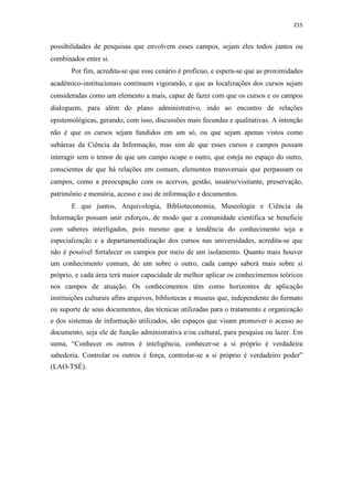 215
possibilidades de pesquisas que envolvem esses campos, sejam eles todos juntos ou
combinados entre si.
Por fim, acredita-se que esse cenário é profícuo, e espera-se que as proximidades
acadêmico-institucionais continuem vigorando, e que as localizações dos cursos sejam
consideradas como um elemento a mais, capaz de fazer com que os cursos e os campos
dialoguem, para além do plano administrativo, indo ao encontro de relações
epistemológicas, gerando, com isso, discussões mais fecundas e qualitativas. A intenção
não é que os cursos sejam fundidos em um só, ou que sejam apenas vistos como
subáreas da Ciência da Informação, mas sim de que esses cursos e campos possam
interagir sem o temor de que um campo ocupe o outro, que esteja no espaço do outro,
conscientes de que há relações em comum, elementos transversais que perpassam os
campos, como a preocupação com os acervos, gestão, usuário/visitante, preservação,
patrimônio e memória, acesso e uso de informação e documentos.
E que juntos, Arquivologia, Biblioteconomia, Museologia e Ciência da
Informação possam unir esforços, de modo que a comunidade científica se beneficie
com saberes interligados, pois mesmo que a tendência do conhecimento seja a
especialização e a departamentalização dos cursos nas universidades, acredita-se que
não é possível fortalecer os campos por meio de um isolamento. Quanto mais houver
um conhecimento comum, de um sobre o outro, cada campo saberá mais sobre si
próprio, e cada área terá maior capacidade de melhor aplicar os conhecimentos teóricos
nos campos de atuação. Os conhecimentos têm como horizontes de aplicação
instituições culturais afins arquivos, bibliotecas e museus que, independente do formato
ou suporte de seus documentos, das técnicas utilizadas para o tratamento e organização
e dos sistemas de informação utilizados, são espaços que visam promover o acesso ao
documento, seja ele de função administrativa e/ou cultural, para pesquisa ou lazer. Em
suma, “Conhecer os outros é inteligência, conhecer-se a si próprio é verdadeira
sabedoria. Controlar os outros é força, controlar-se a si próprio é verdadeiro poder”
(LAO-TSÉ).
 
