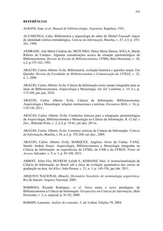 216
REFERÊNCIAS
ALBANI, Juan. et al. Manual de bibliotecología. Argentina: Kapelusz, 1951.
ALVARENGA, Lídia. Bibliometria e arqueologia do saber de Michel Foucault: traços
de identidade teórico-metodológica. Ciência da Informação, Brasília, v. 27, n.3, p. 253-
261, 1998.
ANDRADE, Ana Maria Cardoso de; METCHKO, Dulce Maria Bastos; SOLLA, Sheila
Ribeiro de Campos. Algumas considerações acerca da situação epistemológica da
Biblioteconomia. Revista da Escola de Biblioteconomia, UFMG, Belo Horizonte, v. 10,
n.2, p.153-162, 1981.
ARAÚJO, Carlos Alberto Ávila. Bibliometria: evolução histórica e questões atuais. Em
Questão: Revista da Faculdade de Biblioteconomia e Comunicação da UFRGS, v. 12,
n. 1, 2006.
ARAÚJO, Carlos Alberto Ávila. Ciência da Informação como campo integrador para as
áreas de Biblioteconomia, Arquivologia e Museologia. Inf. Inf. Londrina, v. 15, n.1, p.
173-189, jan./jun. 2010.
ARAÚJO, Carlos Alberto Ávila. Ciência da Informação, Biblioteconomia,
Arquivologia e Museologia: relações institucionais e teóricas. Encontros Bibli, v. 16, p.
110-130, 2011.
ARAÚJO, Carlos Alberto Ávila. Condições teóricas para a integração epistemológica
da Arquivologia, Biblioteconomia e Museologia na Ciência da Informação. R. Ci.Inf. e
Doc., Ribeirão Preto, v. 2, n.2, p. 19-41, jul./dez. 2011a.
ARAÚJO, Carlos Alberto Ávila. Correntes teóricas da Ciência da Informação. Ciência
da Informação, Brasília, v.38, n.3, p. 192-204, set./dez., 2009.
ARAÚJO, Carlos Alberto Ávila; MARQUES, Angélica Alves da Cunha; VANZ,
Samile Andréa Souza. Arquivologia, Biblioteconomia e Museologia integradas na
Ciência da Informação: as experiências da UFMG, da UNB e da UFRGS. Ponto de
Acesso, Salvador, v. 5, n. 1, p. 85-108, 2011.
ARBOIT, Aline Elis; BUFREM, Leilah S.; KOBASHI, Nair. A institucionalização da
Ciência da Informação no Brasil sob a ótica da evolução quantitativa dos cursos de
graduação na área. Inf.&Soc, João Pessoa, v. 21, n. 1, p. 145-158, jan./abr. 2011.
ARQUIVO NACIONAL (Brasil). Dicionário brasileiro de terminologia arquivística.
Rio de Janeiro: Arquivo Nacional, 2005.
BARBOSA, Ricardo Rodrigues. et al. Novo nome e novo paradigma: da
Biblioteconomia à Ciência da Informação. Perspectiva em Ciência da Informação, Belo
Horizonte, v. 5, n. especial, p. 81-92, 2000.
BARDIN, Laurence. Análise de conteúdo. 3. ed. Lisboa: Edições 70, 2004.
 